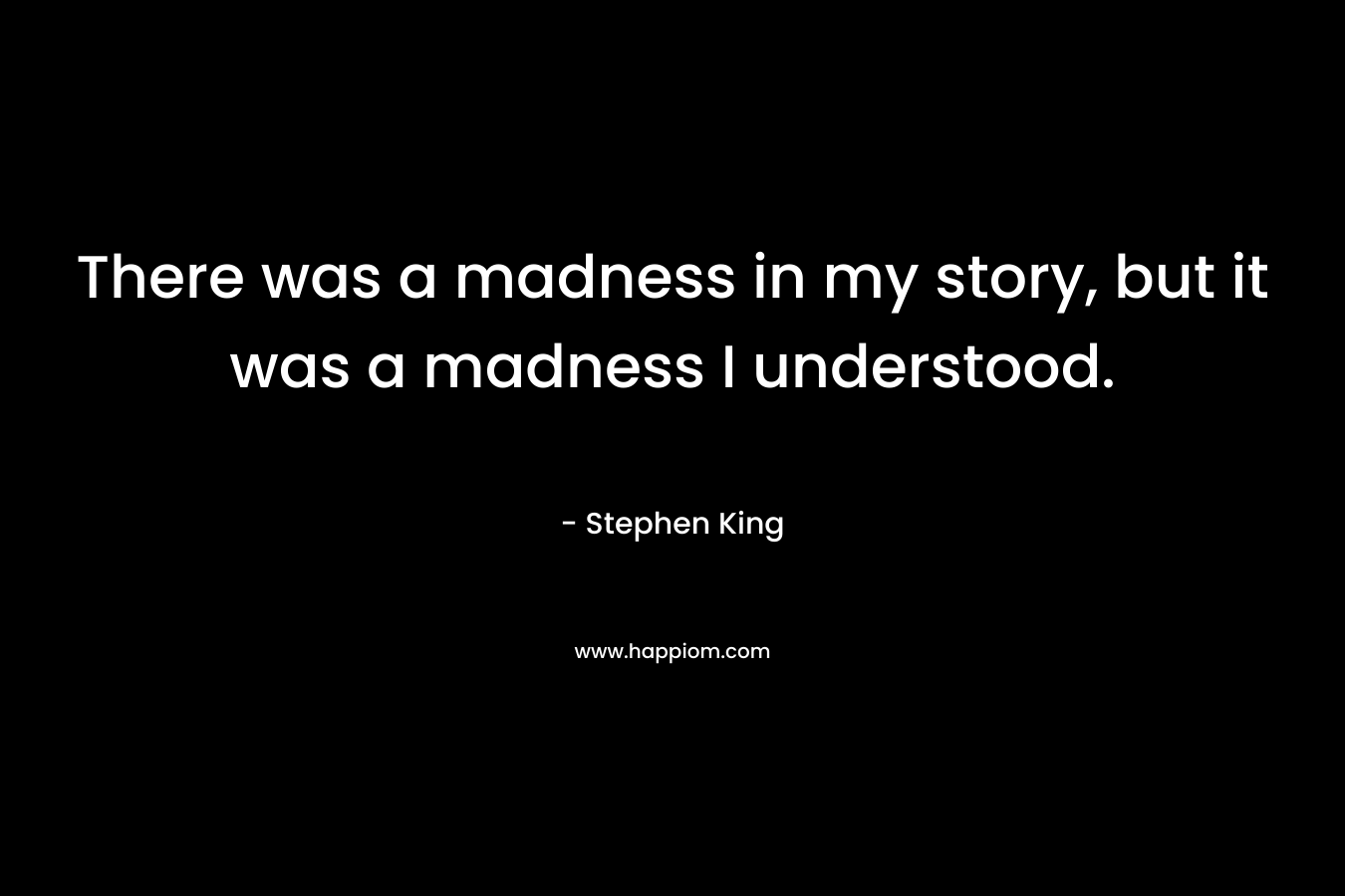 There was a madness in my story, but it was a madness I understood. – Stephen King