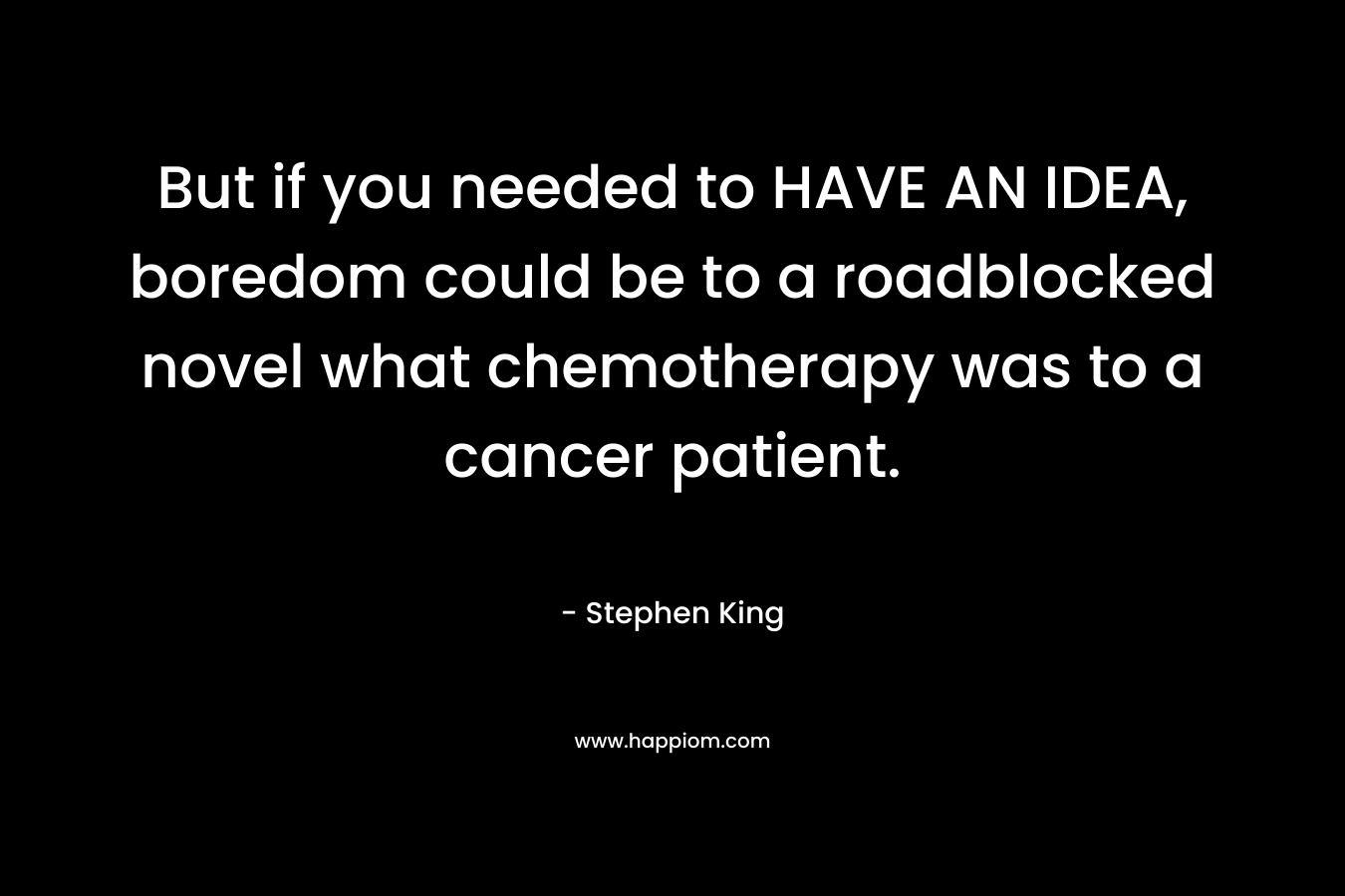 But if you needed to HAVE AN IDEA, boredom could be to a roadblocked novel what chemotherapy was to a cancer patient. – Stephen King