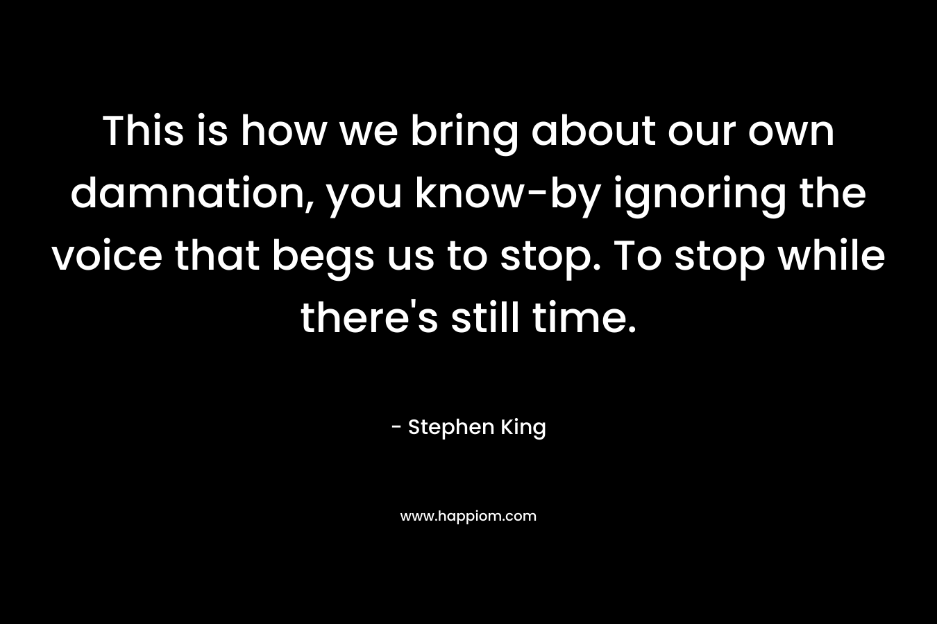This is how we bring about our own damnation, you know-by ignoring the voice that begs us to stop. To stop while there’s still time. – Stephen King