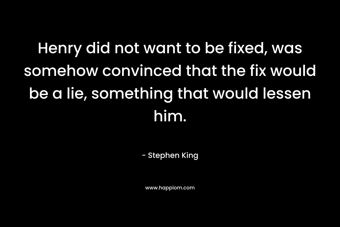 Henry did not want to be fixed, was somehow convinced that the fix would be a lie, something that would lessen him. – Stephen King
