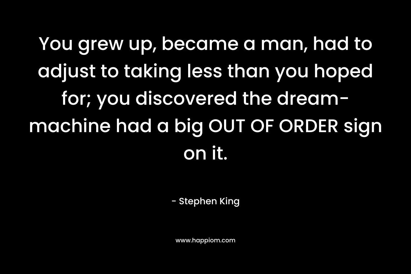 You grew up, became a man, had to adjust to taking less than you hoped for; you discovered the dream-machine had a big OUT OF ORDER sign on it. – Stephen King