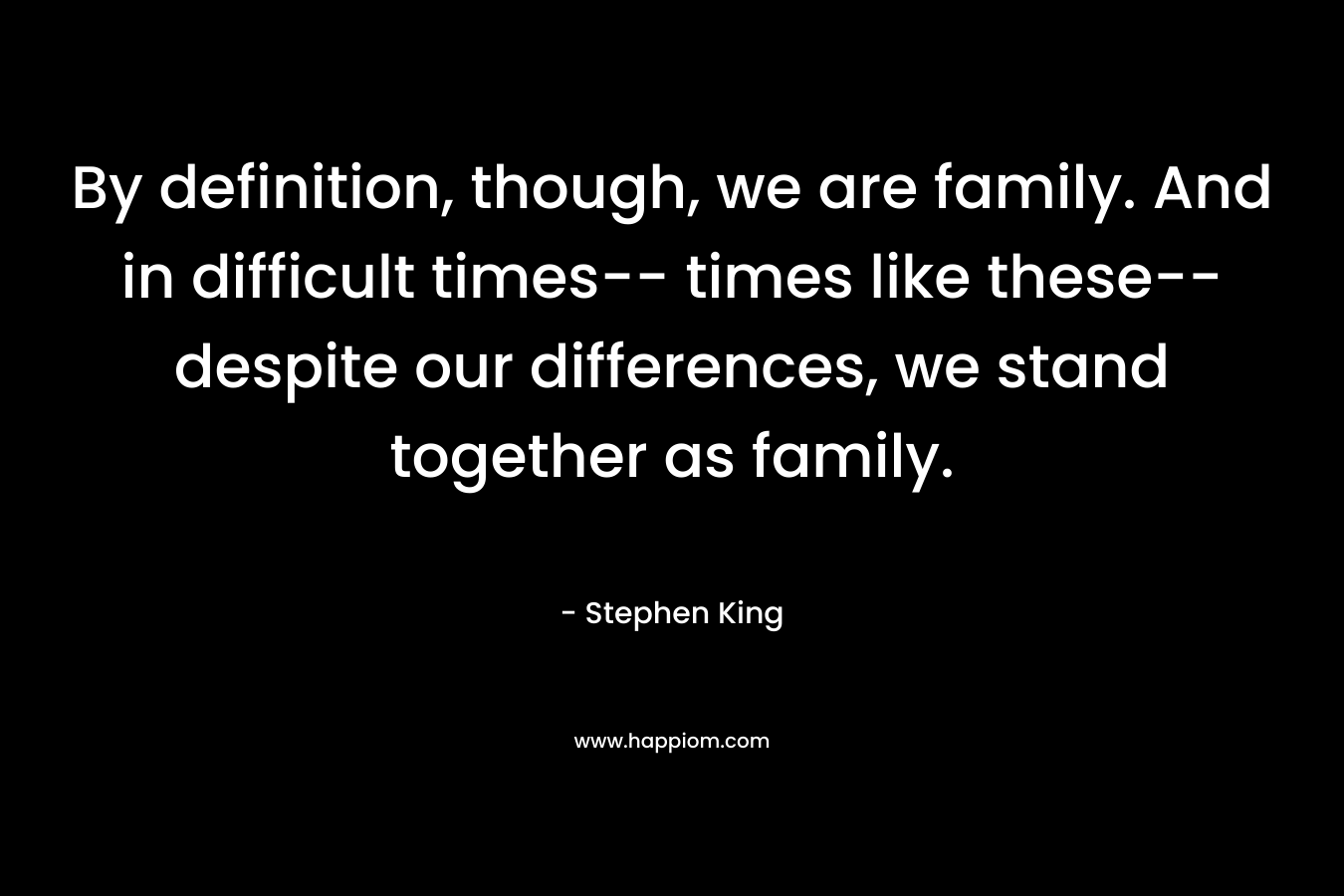 By definition, though, we are family. And in difficult times-- times like these-- despite our differences, we stand together as family.