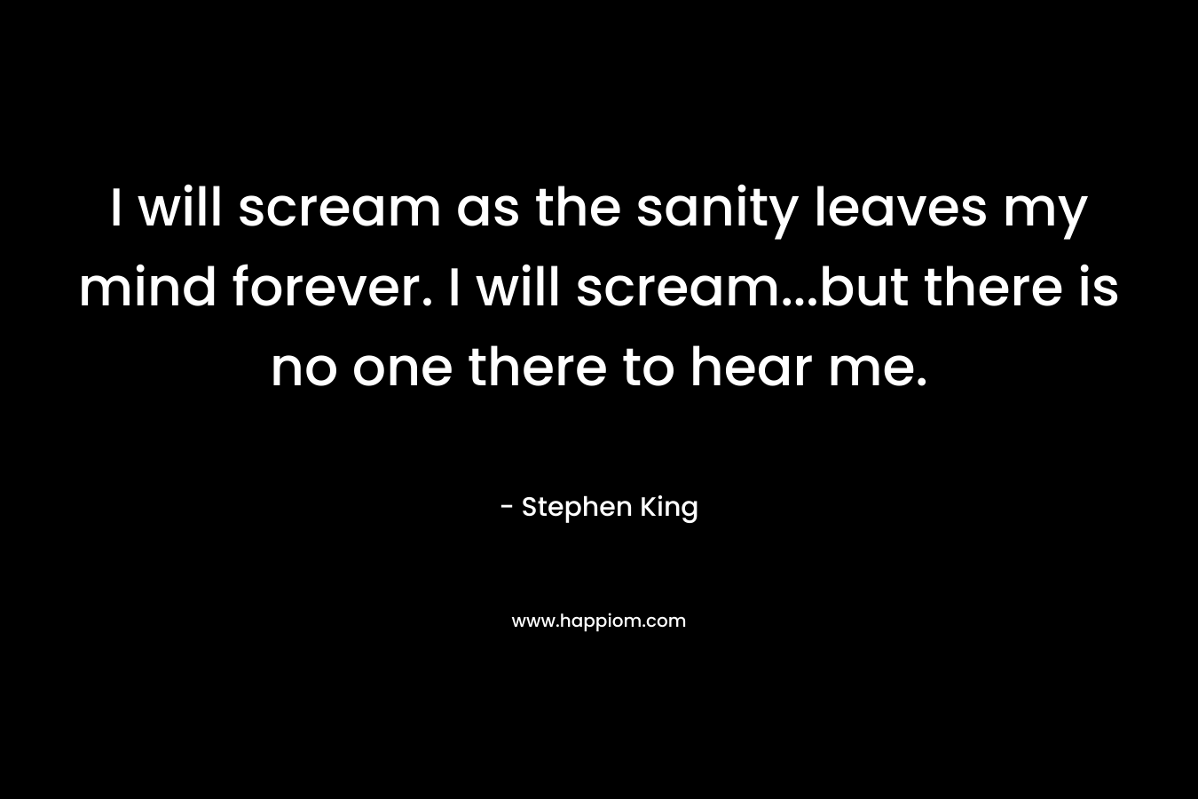 I will scream as the sanity leaves my mind forever. I will scream...but there is no one there to hear me.