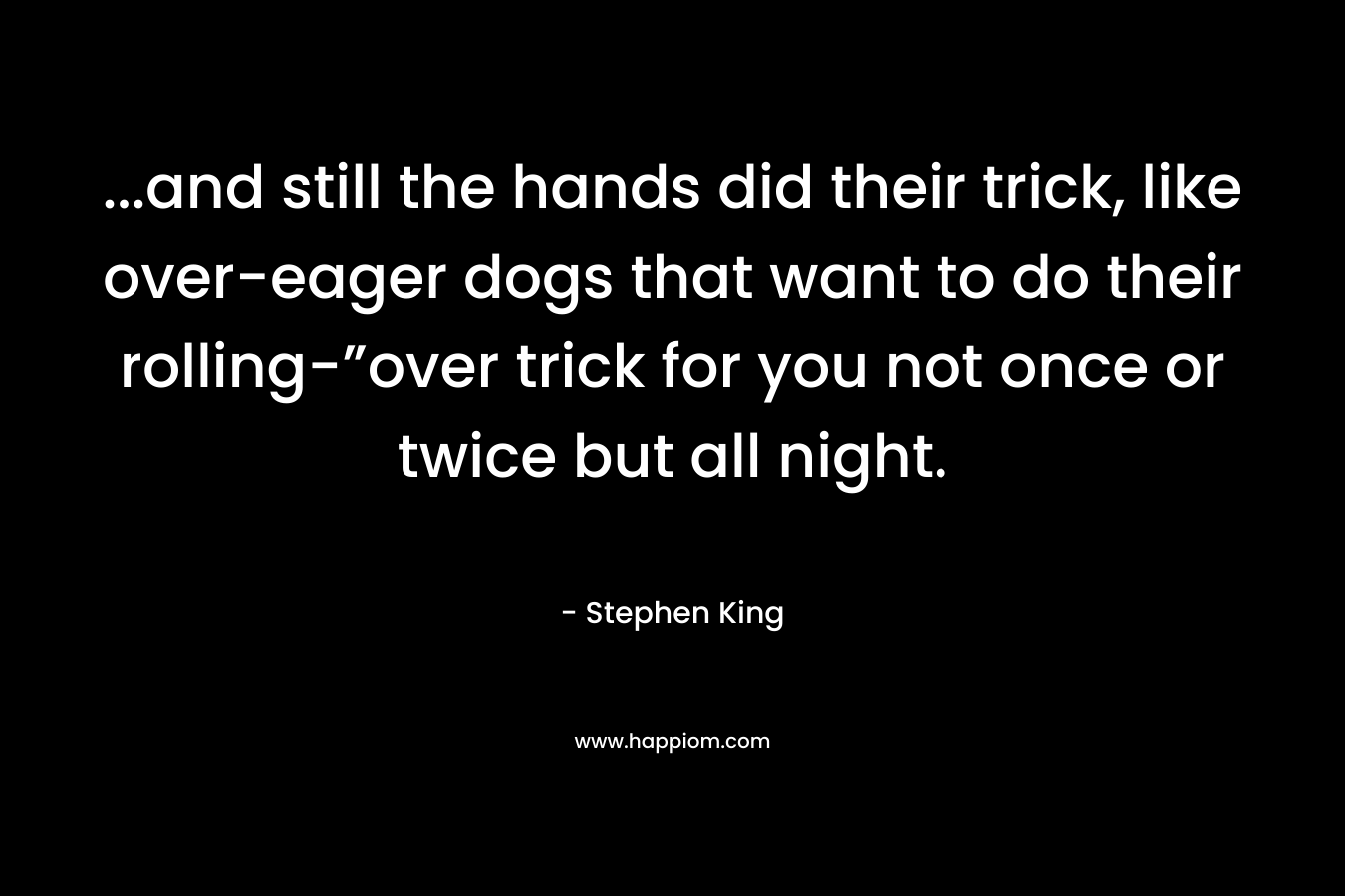 ...and still the hands did their trick, like over-eager dogs that want to do their rolling-”over trick for you not once or twice but all night.