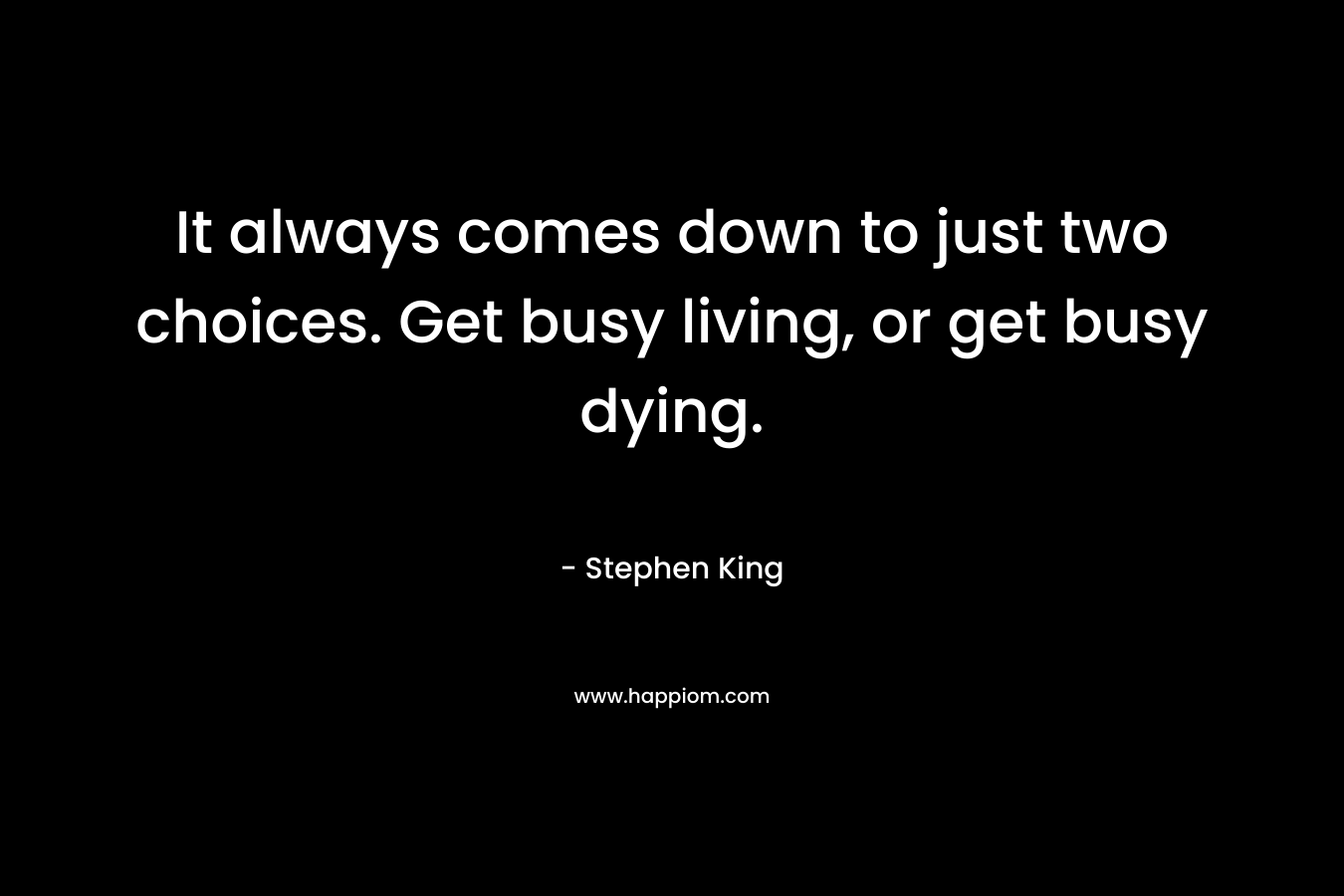It always comes down to just two choices. Get busy living, or get busy dying.