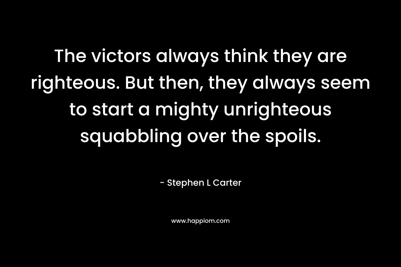 The victors always think they are righteous. But then, they always seem to start a mighty unrighteous squabbling over the spoils. – Stephen L Carter