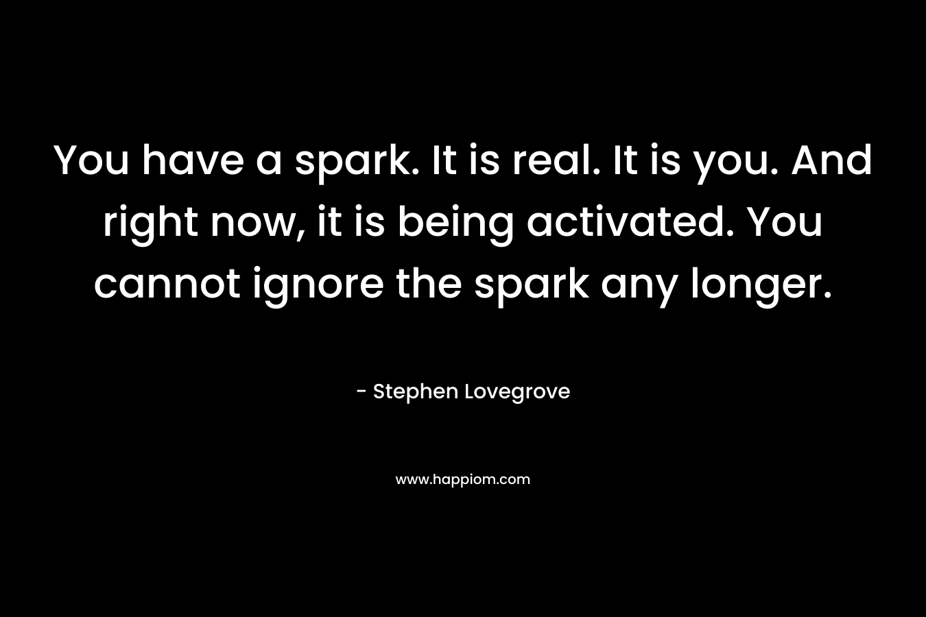 You have a spark. It is real. It is you. And right now, it is being activated. You cannot ignore the spark any longer. – Stephen Lovegrove