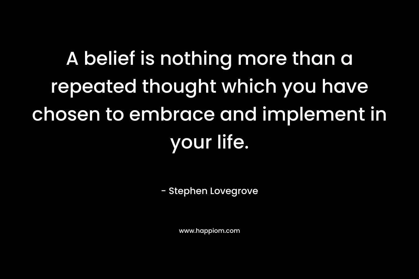 A belief is nothing more than a repeated thought which you have chosen to embrace and implement in your life. – Stephen Lovegrove