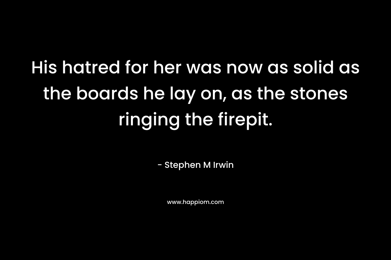 His hatred for her was now as solid as the boards he lay on, as the stones ringing the firepit. – Stephen M Irwin