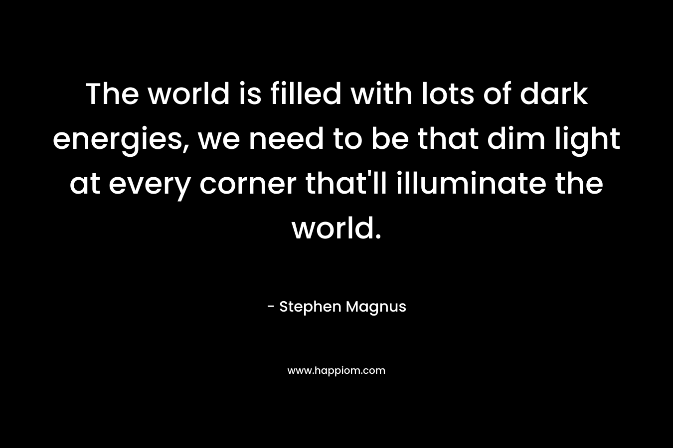 The world is filled with lots of dark energies, we need to be that dim light at every corner that'll illuminate the world.