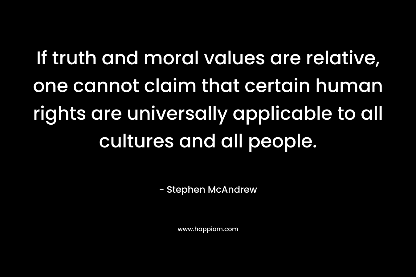 If truth and moral values are relative, one cannot claim that certain human rights are universally applicable to all cultures and all people. – Stephen McAndrew