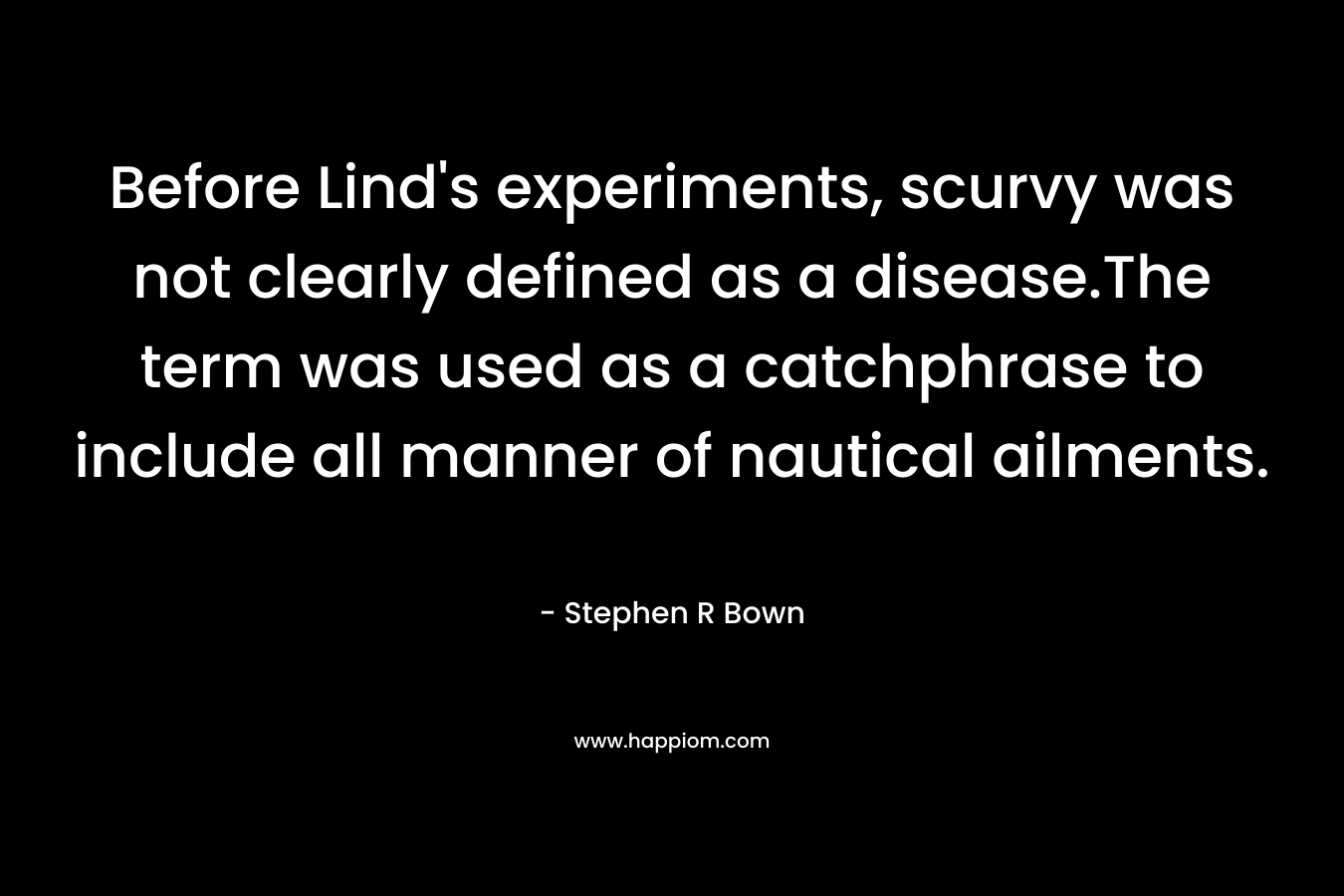 Before Lind’s experiments, scurvy was not clearly defined as a disease.The term was used as a catchphrase to include all manner of nautical ailments. – Stephen R Bown