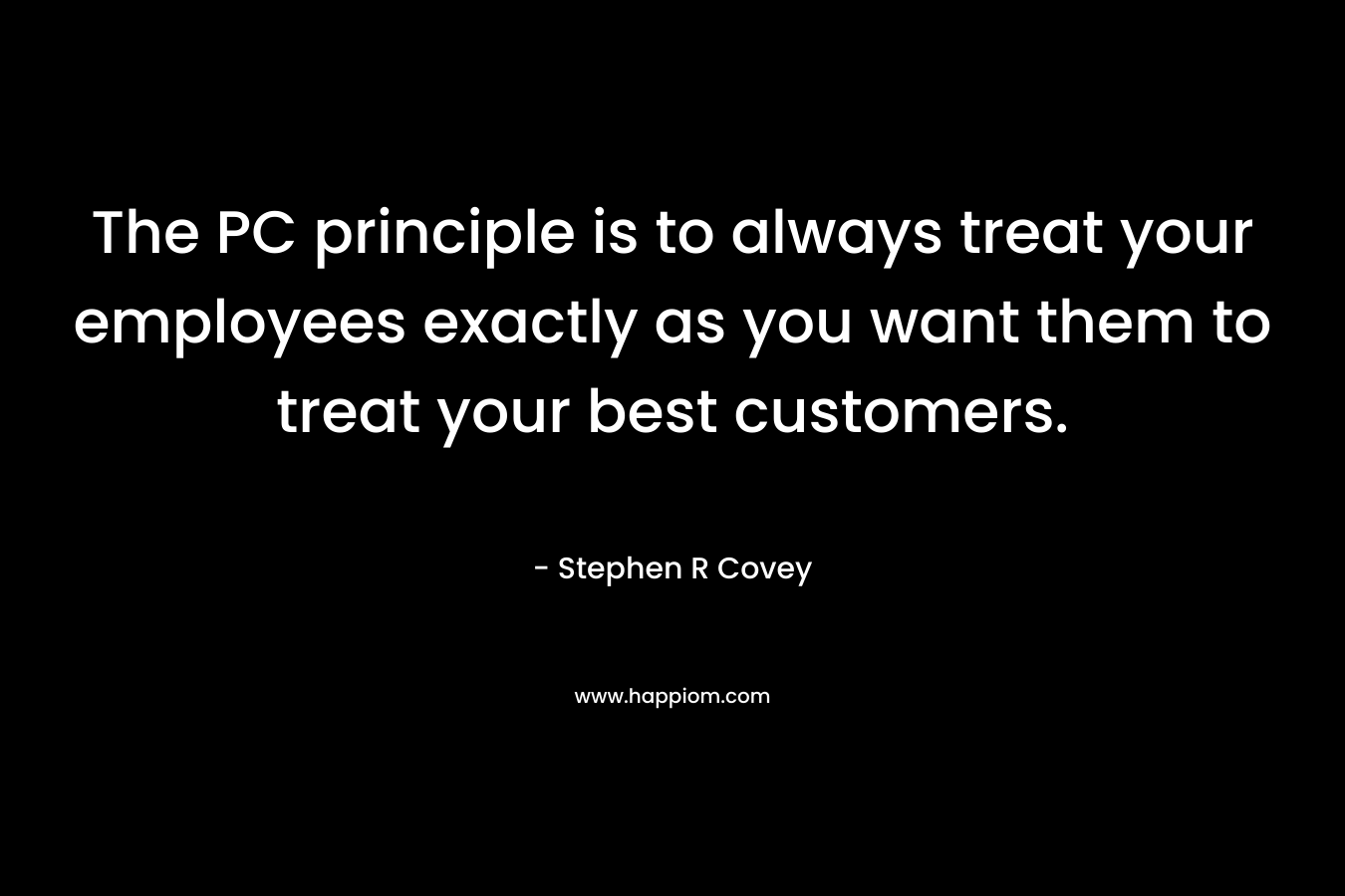 The PC principle is to always treat your employees exactly as you want them to treat your best customers. – Stephen R Covey