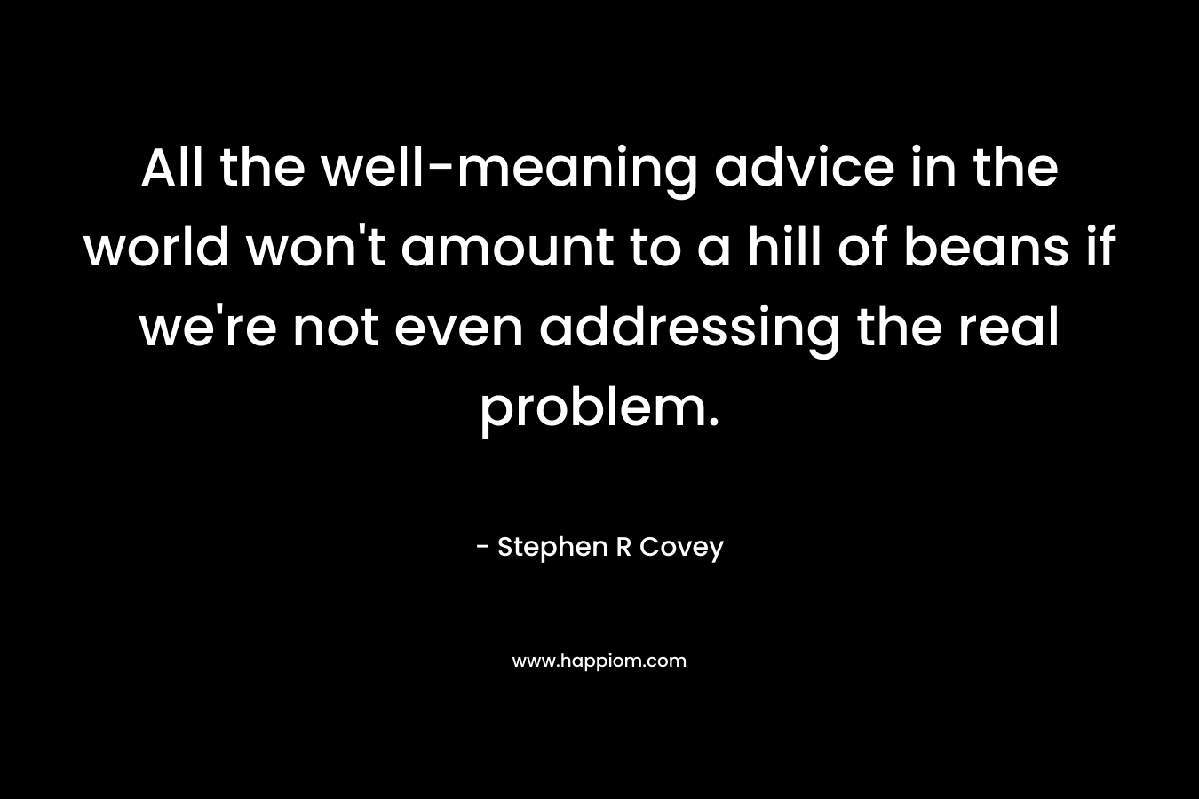 All the well-meaning advice in the world won’t amount to a hill of beans if we’re not even addressing the real problem. – Stephen R Covey