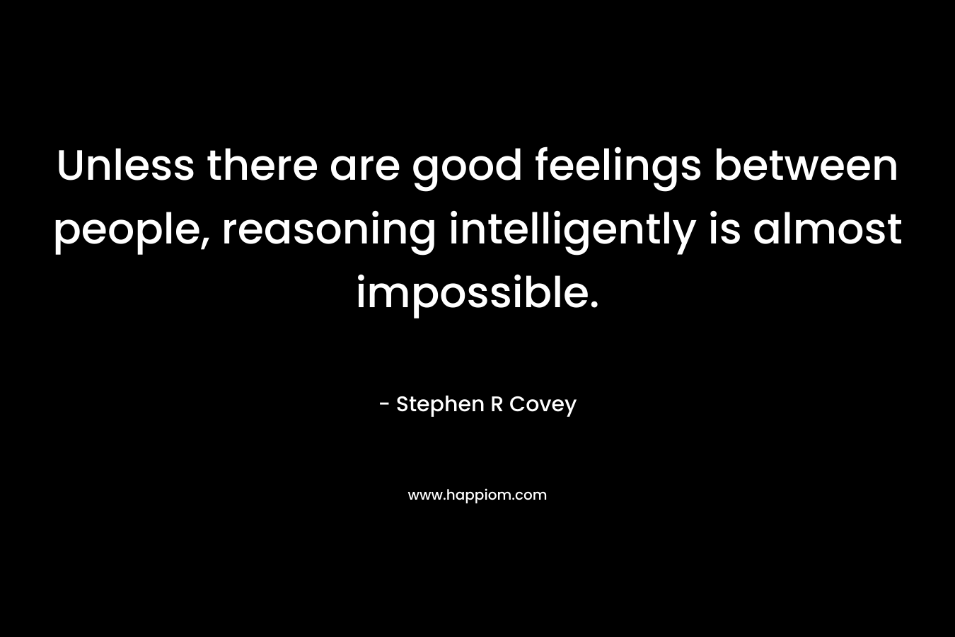 Unless there are good feelings between people, reasoning intelligently is almost impossible. – Stephen R Covey