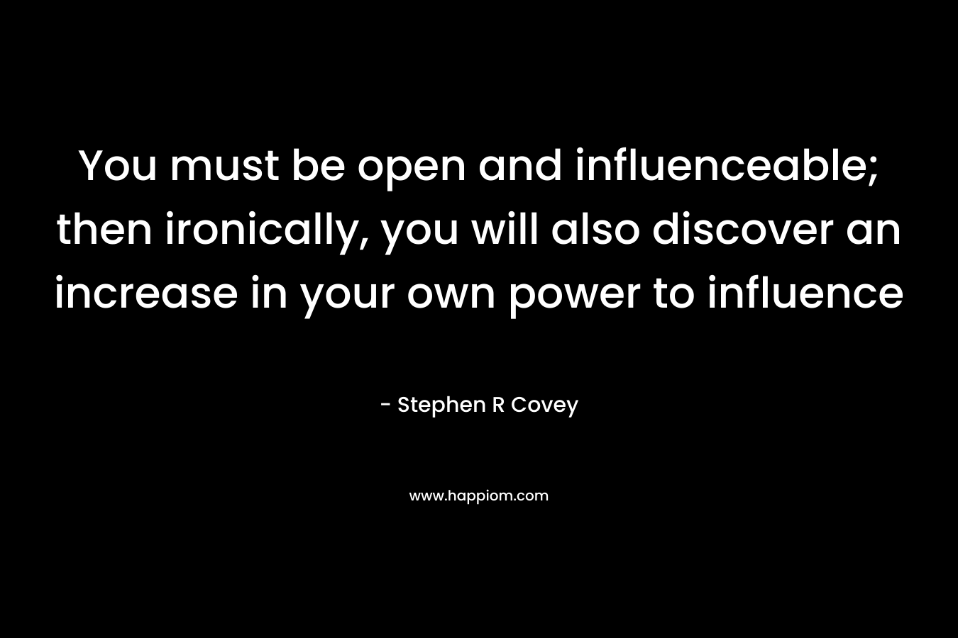 You must be open and influenceable; then ironically, you will also discover an increase in your own power to influence – Stephen R Covey