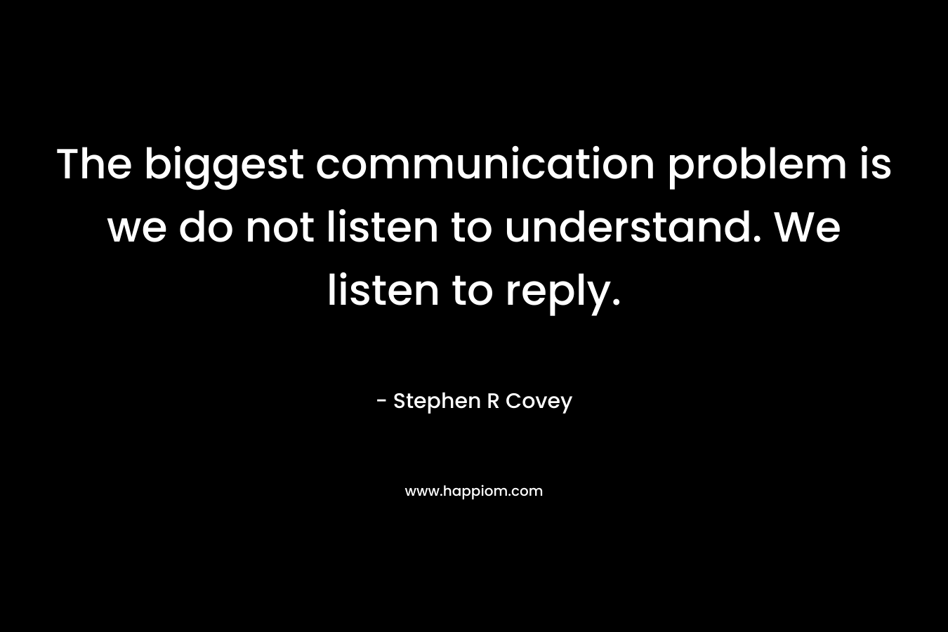 The biggest communication problem is we do not listen to understand. We listen to reply. – Stephen R Covey