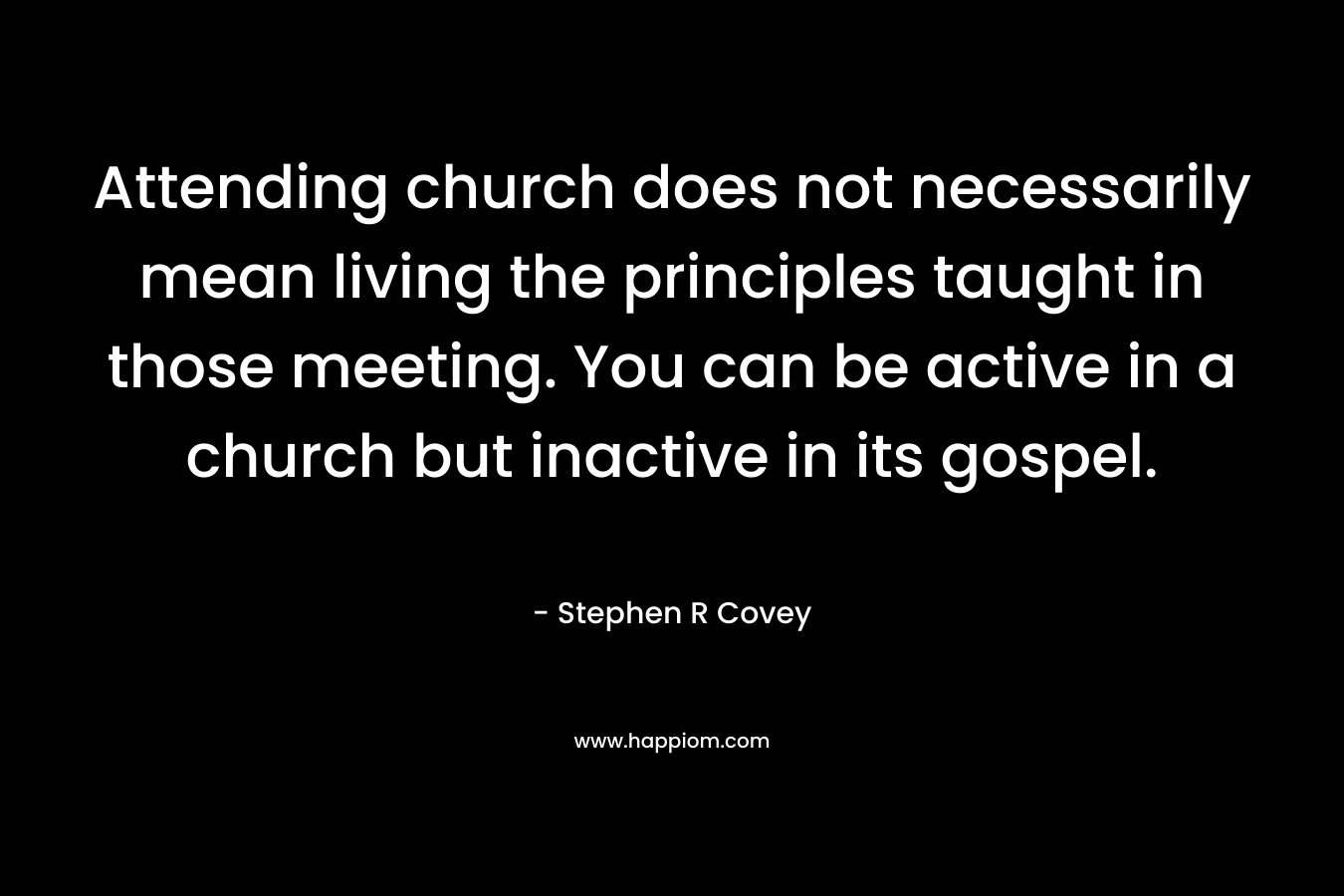 Attending church does not necessarily mean living the principles taught in those meeting. You can be active in a church but inactive in its gospel. – Stephen R Covey
