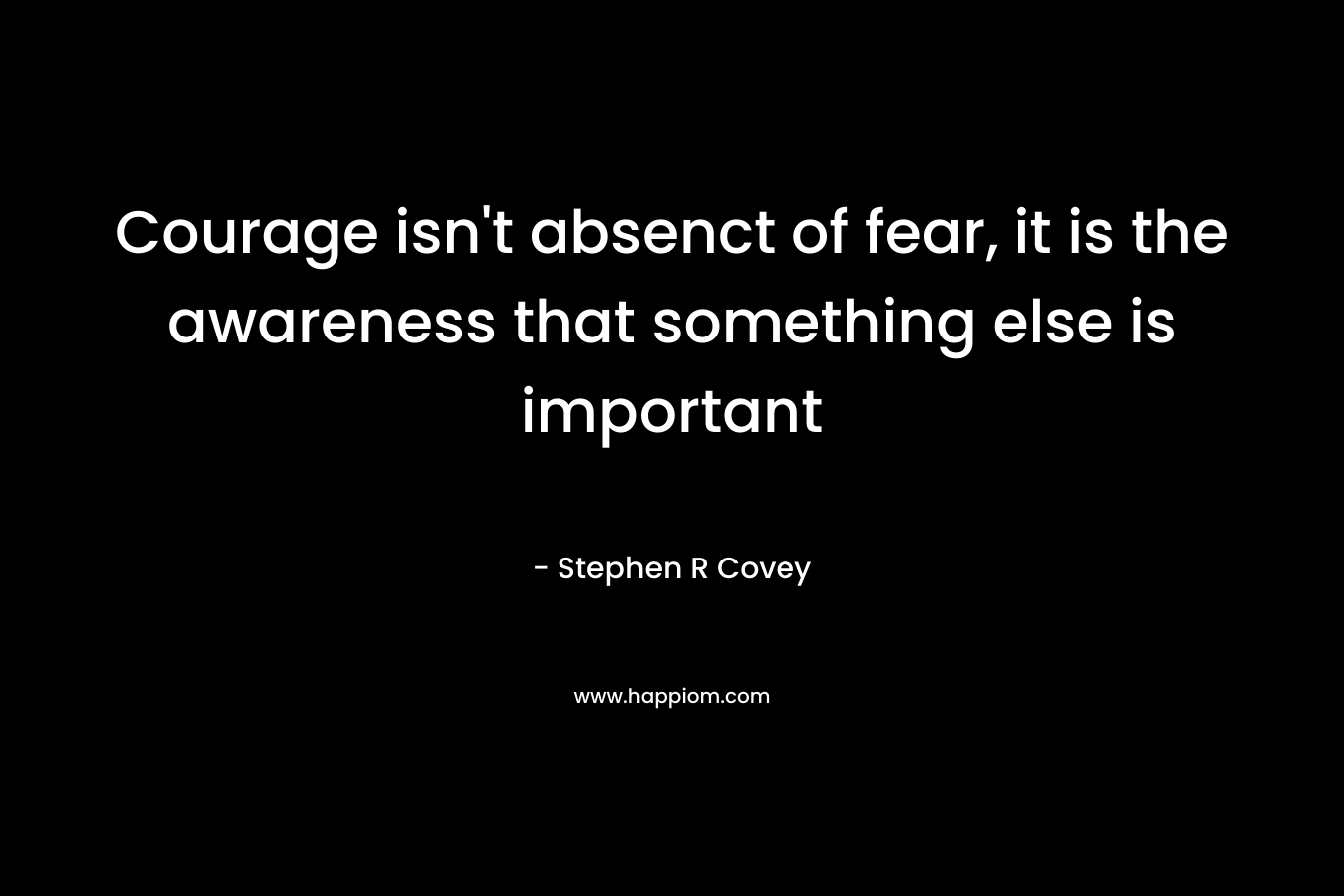 Courage isn’t absenct of fear, it is the awareness that something else is important – Stephen R Covey