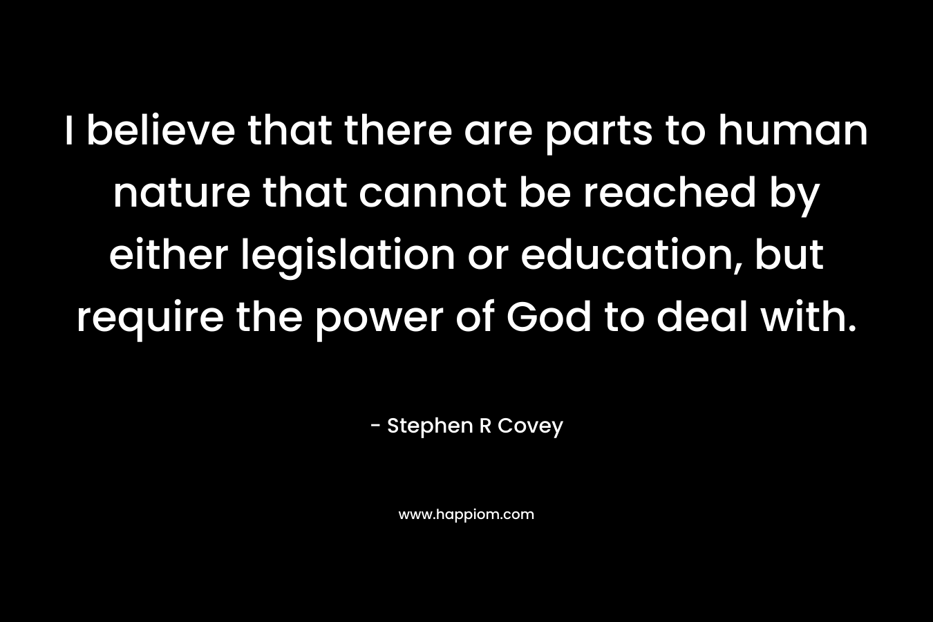 I believe that there are parts to human nature that cannot be reached by either legislation or education, but require the power of God to deal with. – Stephen R Covey
