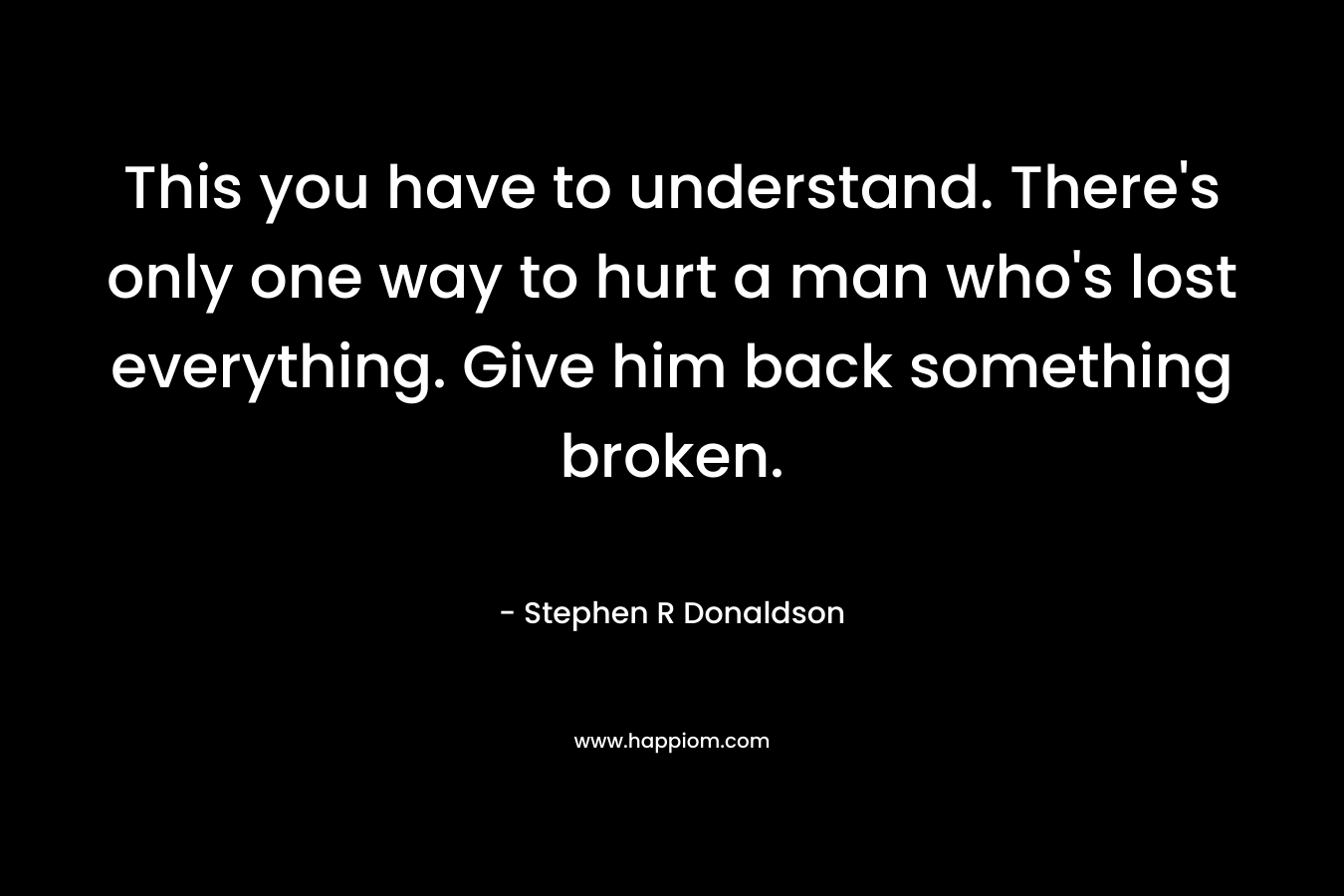 This you have to understand. There’s only one way to hurt a man who’s lost everything. Give him back something broken. – Stephen R Donaldson