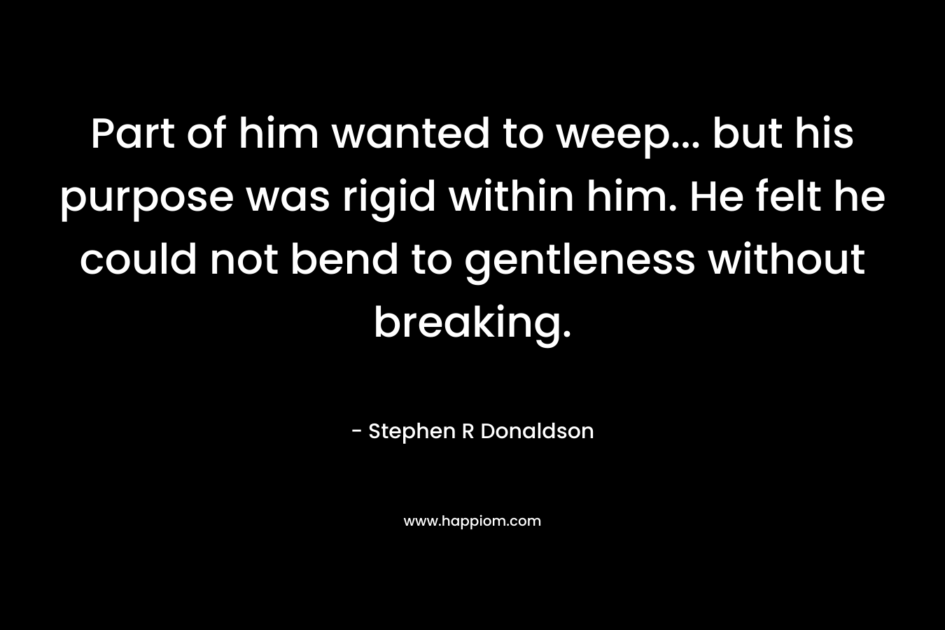 Part of him wanted to weep… but his purpose was rigid within him. He felt he could not bend to gentleness without breaking. – Stephen R Donaldson