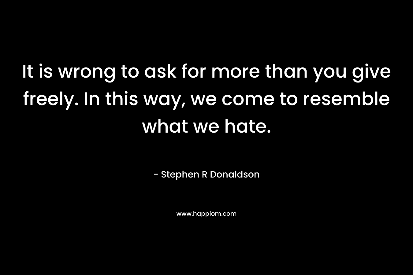 It is wrong to ask for more than you give freely. In this way, we come to resemble what we hate. – Stephen R Donaldson