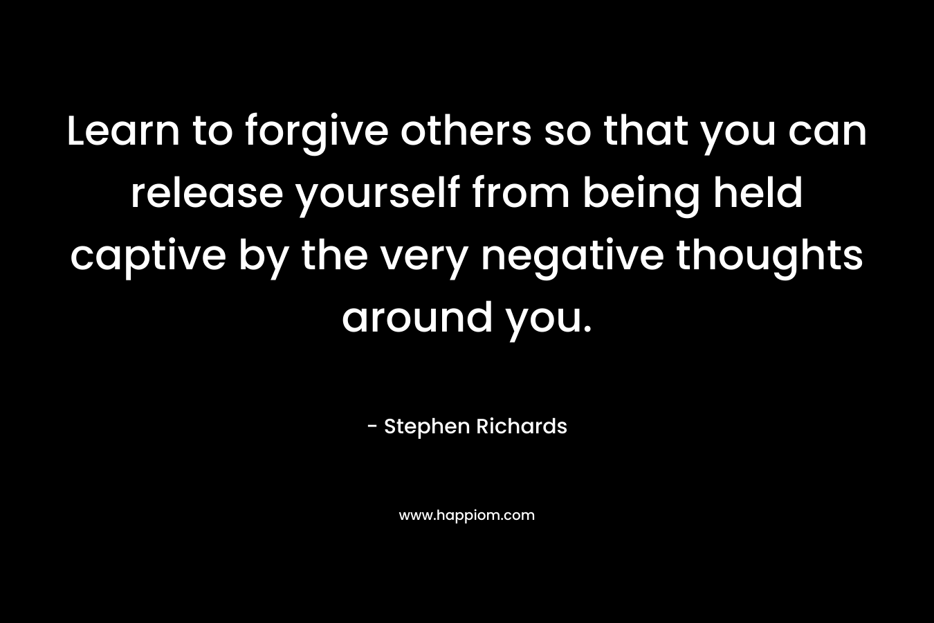 Learn to forgive others so that you can release yourself from being held captive by the very negative thoughts around you. – Stephen Richards
