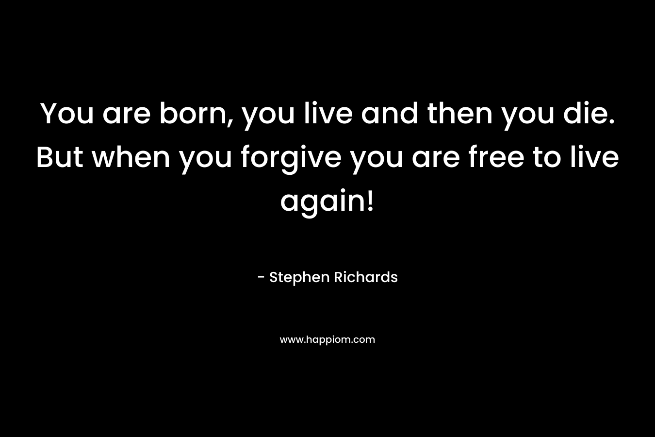 You are born, you live and then you die. But when you forgive you are free to live again!
