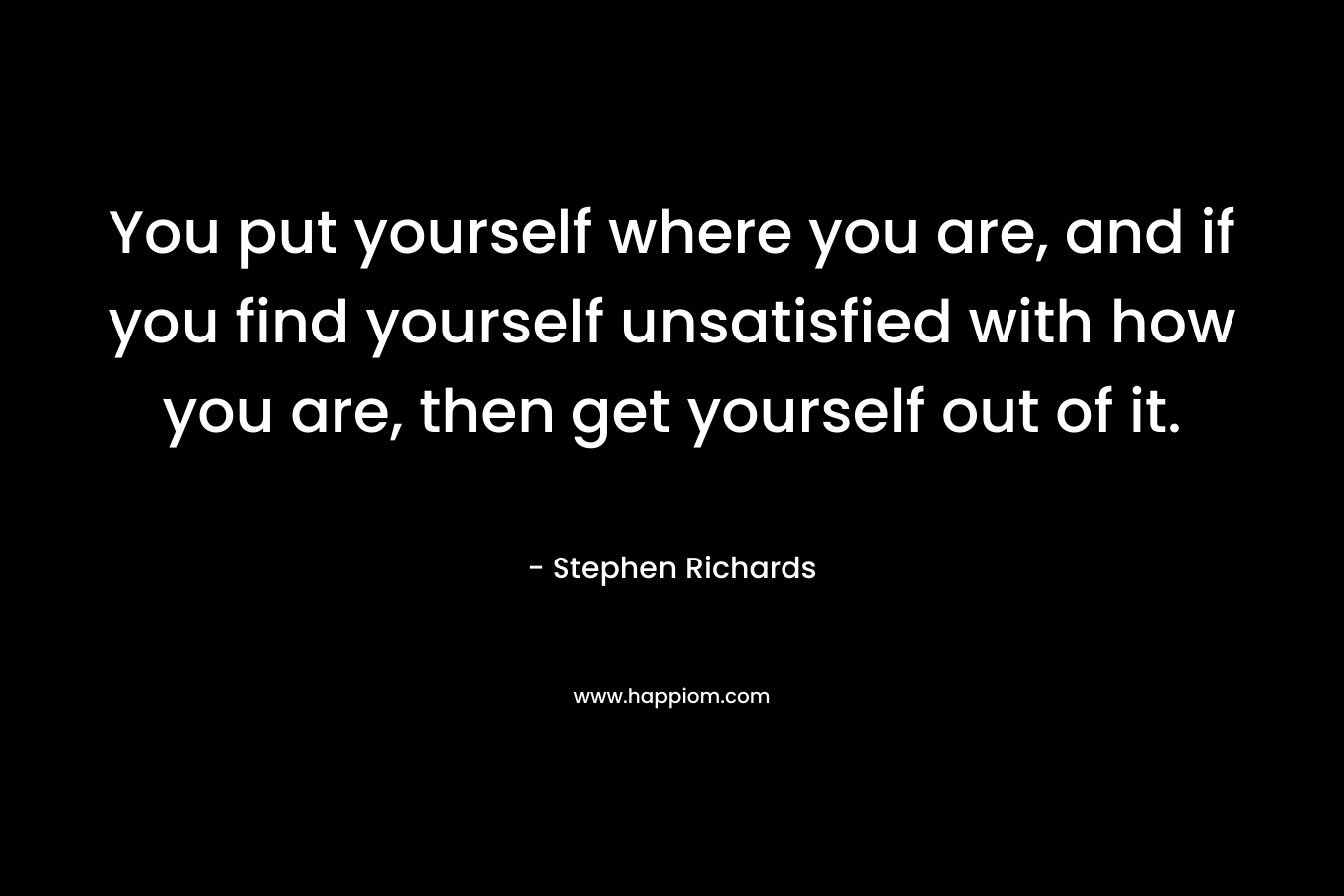 You put yourself where you are, and if you find yourself unsatisfied with how you are, then get yourself out of it. – Stephen Richards