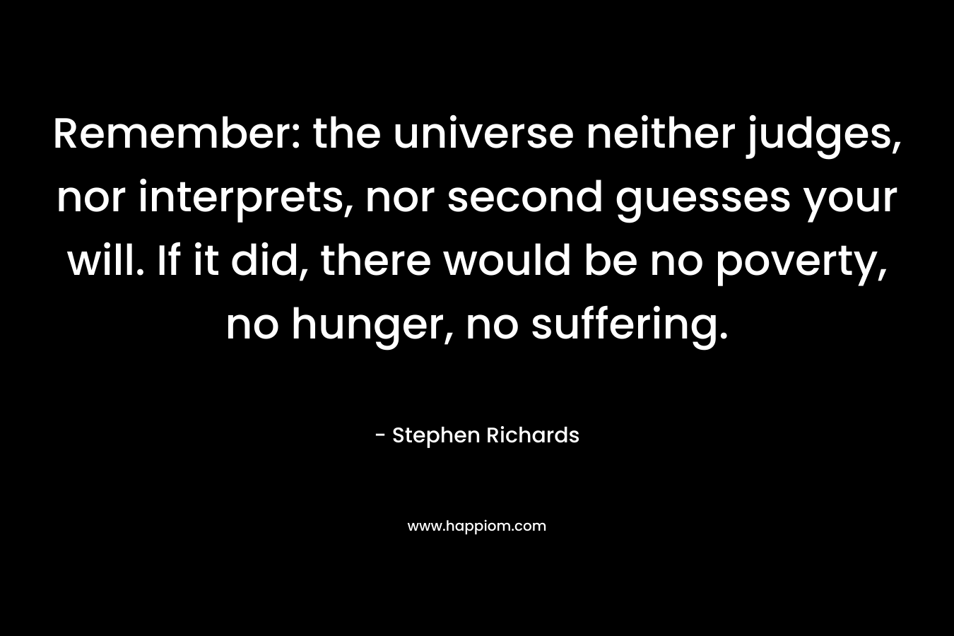 Remember: the universe neither judges, nor interprets, nor second guesses your will. If it did, there would be no poverty, no hunger, no suffering. – Stephen Richards