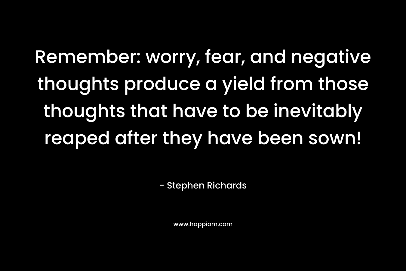 Remember: worry, fear, and negative thoughts produce a yield from those thoughts that have to be inevitably reaped after they have been sown! – Stephen Richards