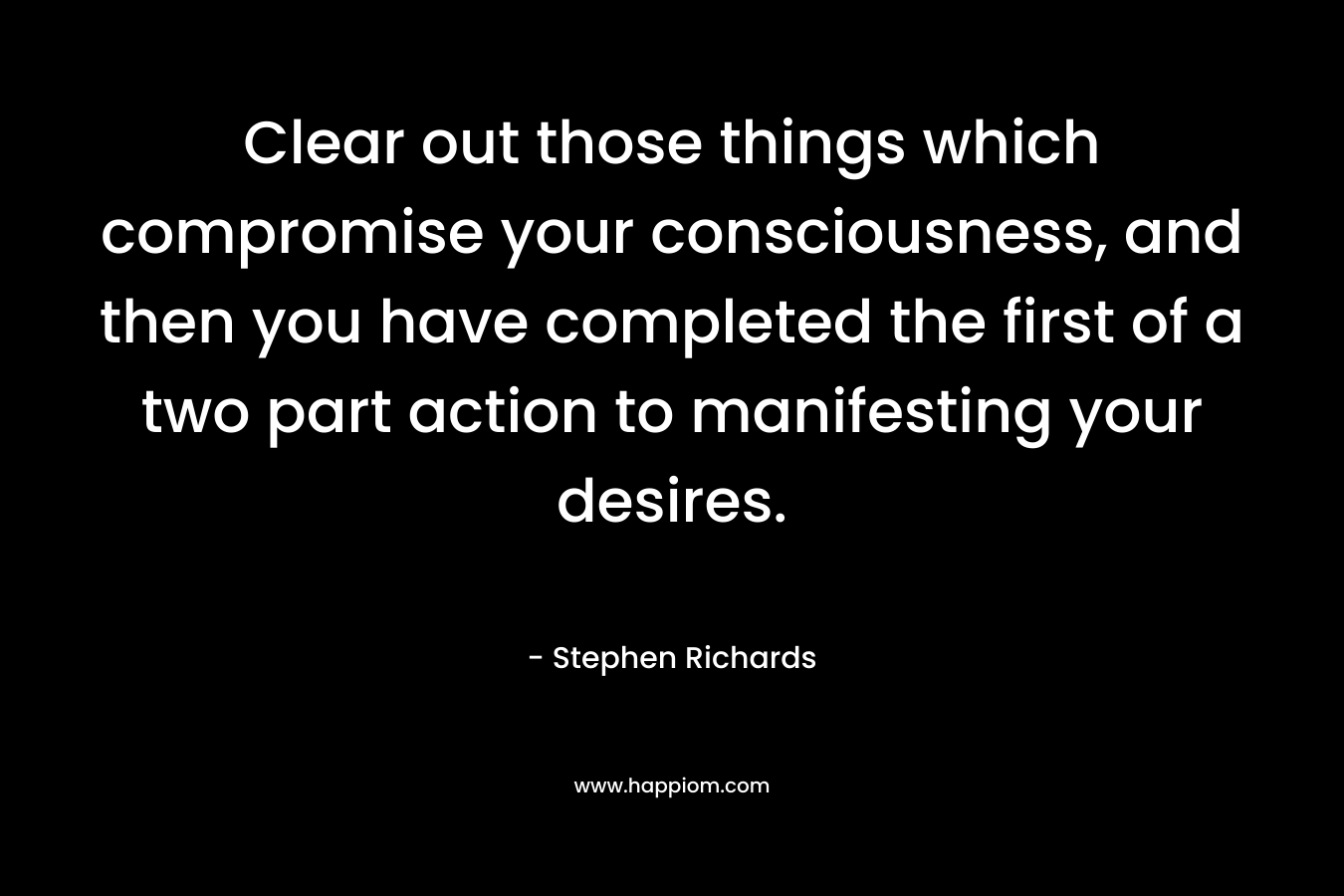 Clear out those things which compromise your consciousness, and then you have completed the first of a two part action to manifesting your desires. – Stephen Richards