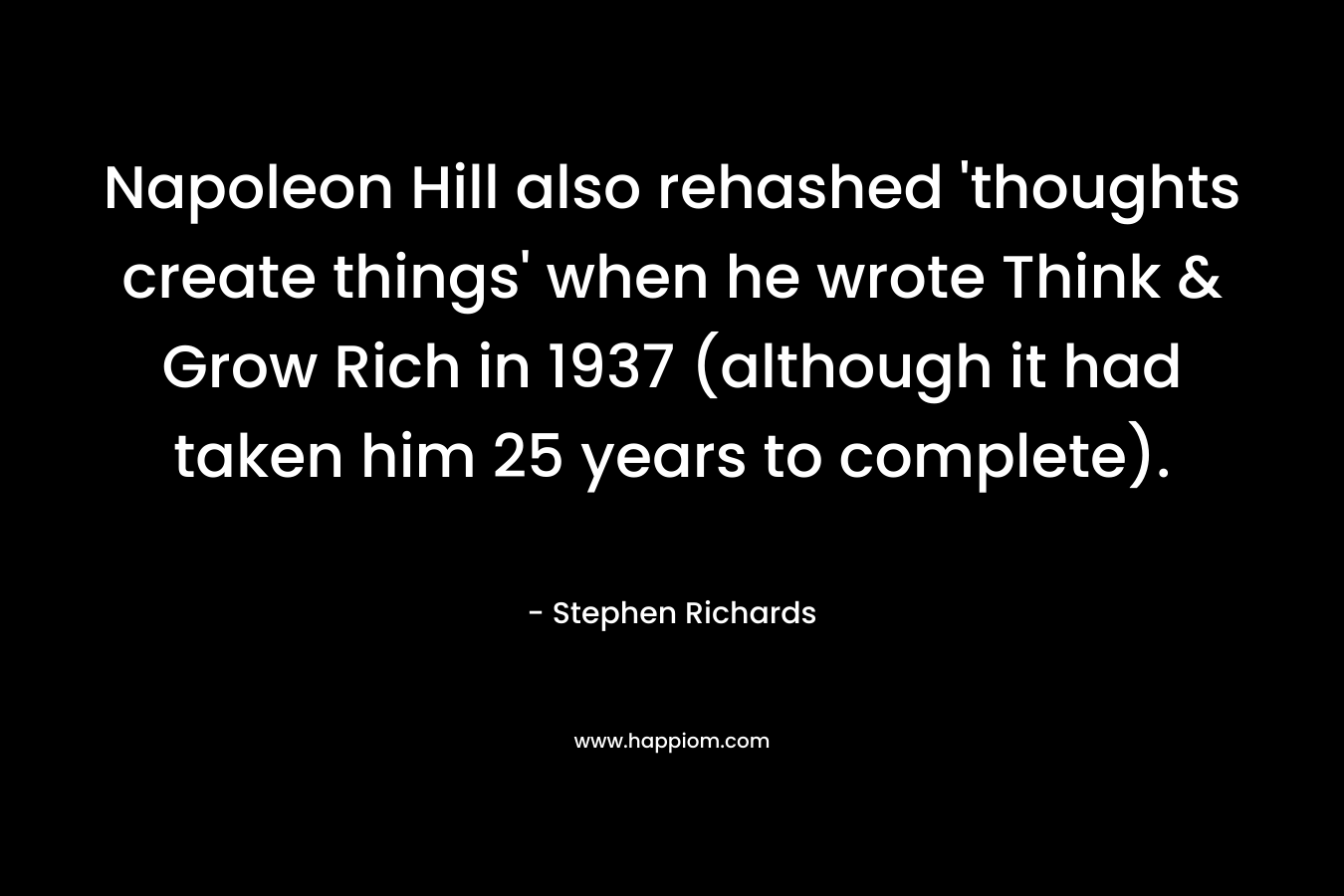 Napoleon Hill also rehashed ‘thoughts create things’ when he wrote Think & Grow Rich in 1937 (although it had taken him 25 years to complete). – Stephen Richards