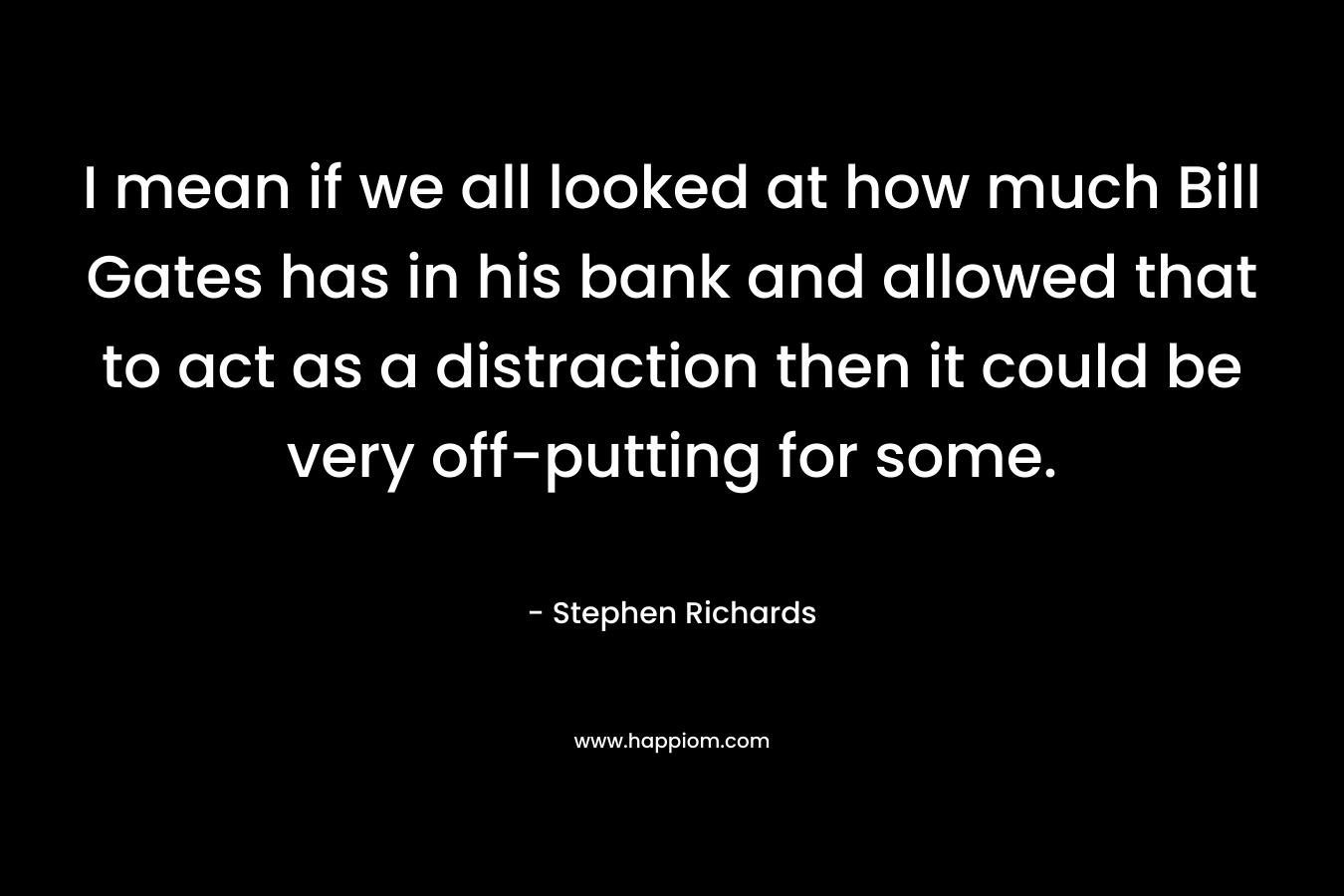 I mean if we all looked at how much Bill Gates has in his bank and allowed that to act as a distraction then it could be very off-putting for some. – Stephen Richards