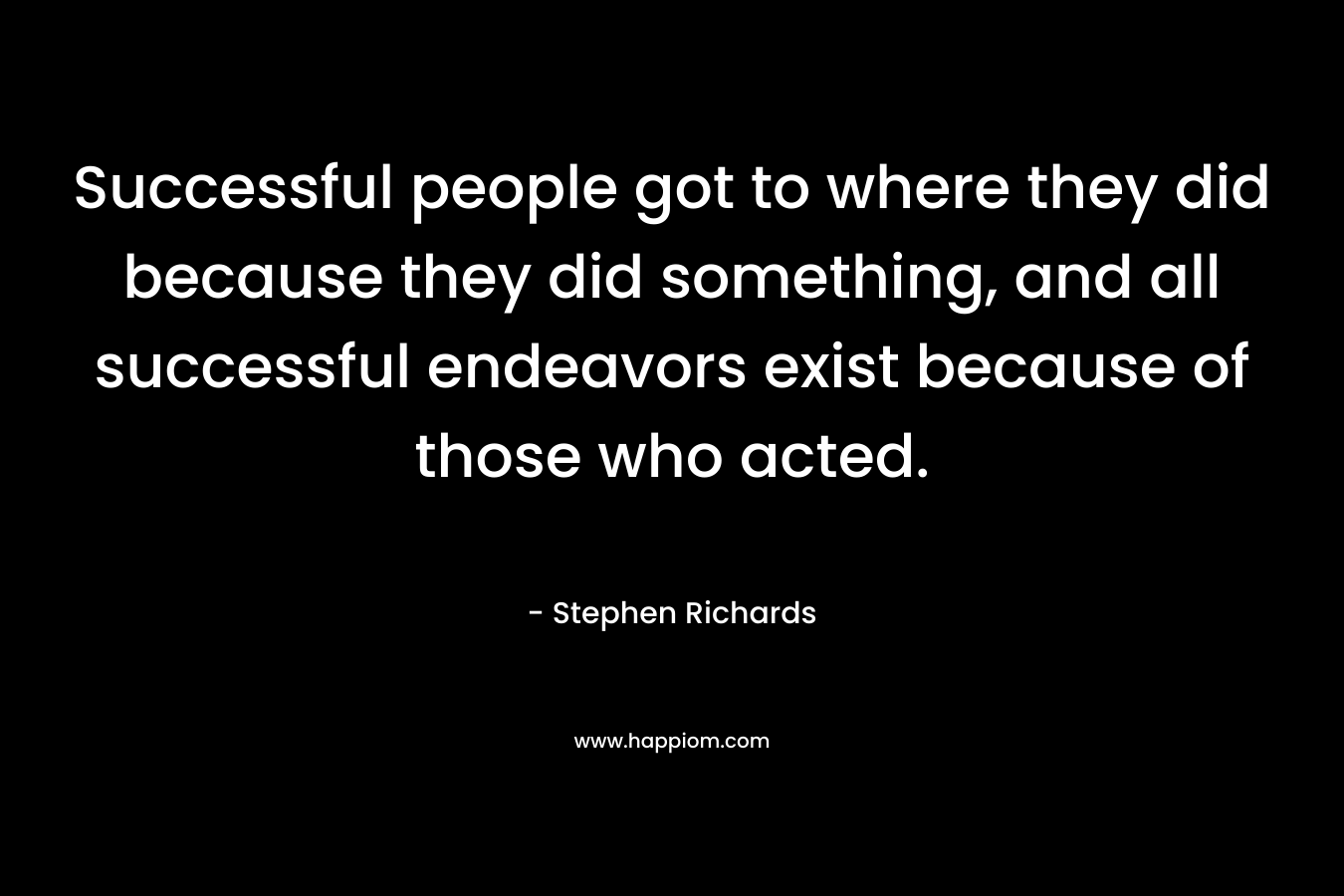 Successful people got to where they did because they did something, and all successful endeavors exist because of those who acted.