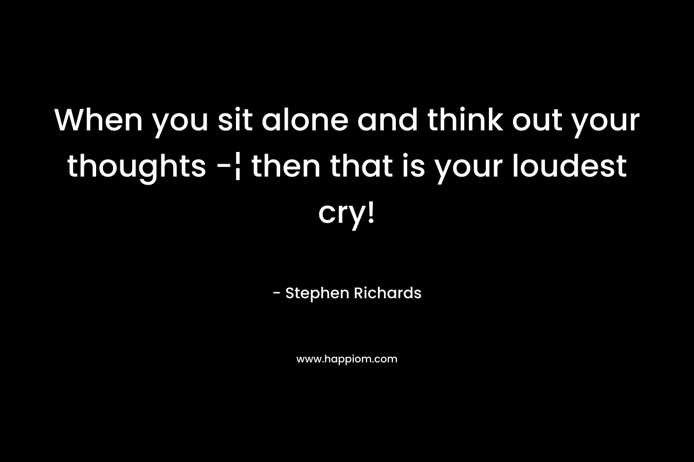 When you sit alone and think out your thoughts -¦ then that is your loudest cry!