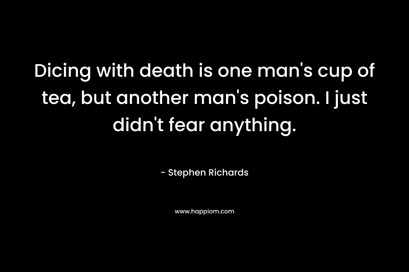 Dicing with death is one man's cup of tea, but another man's poison. I just didn't fear anything.