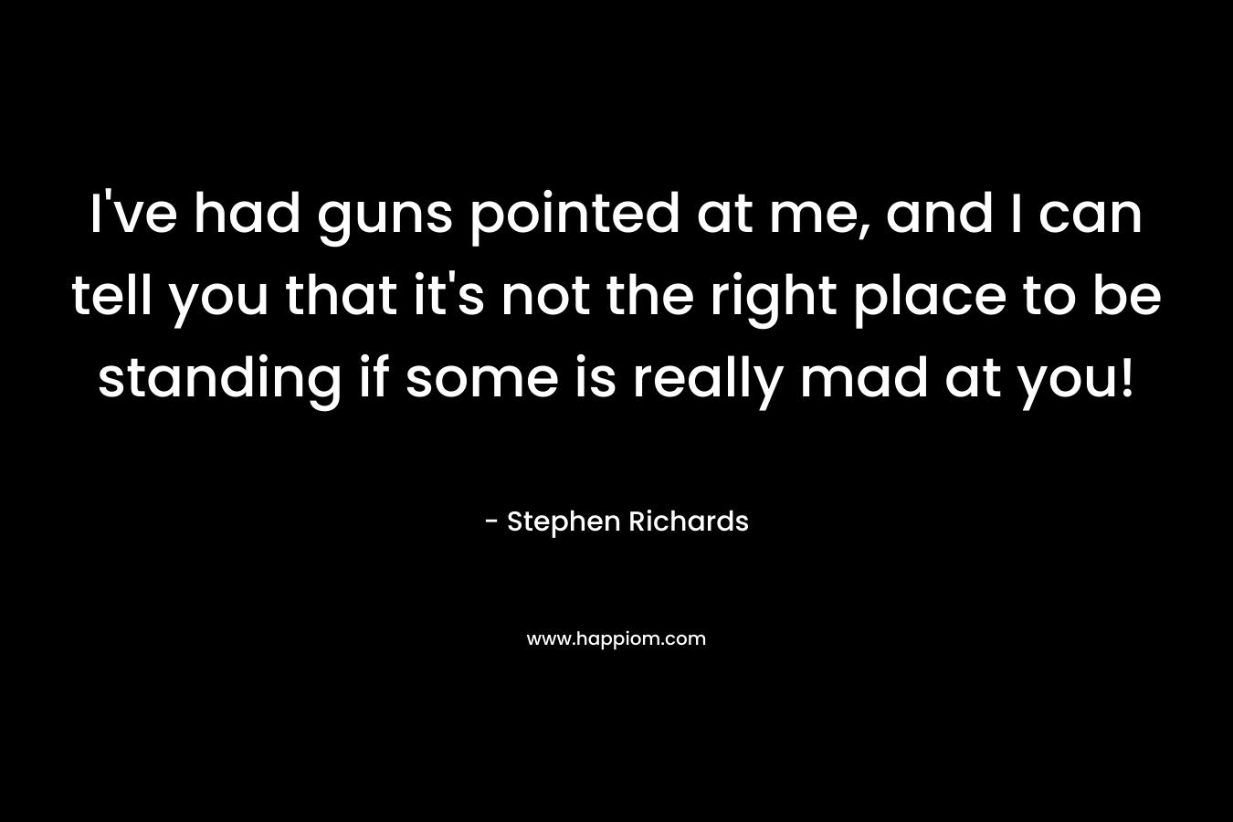I’ve had guns pointed at me, and I can tell you that it’s not the right place to be standing if some is really mad at you! – Stephen Richards