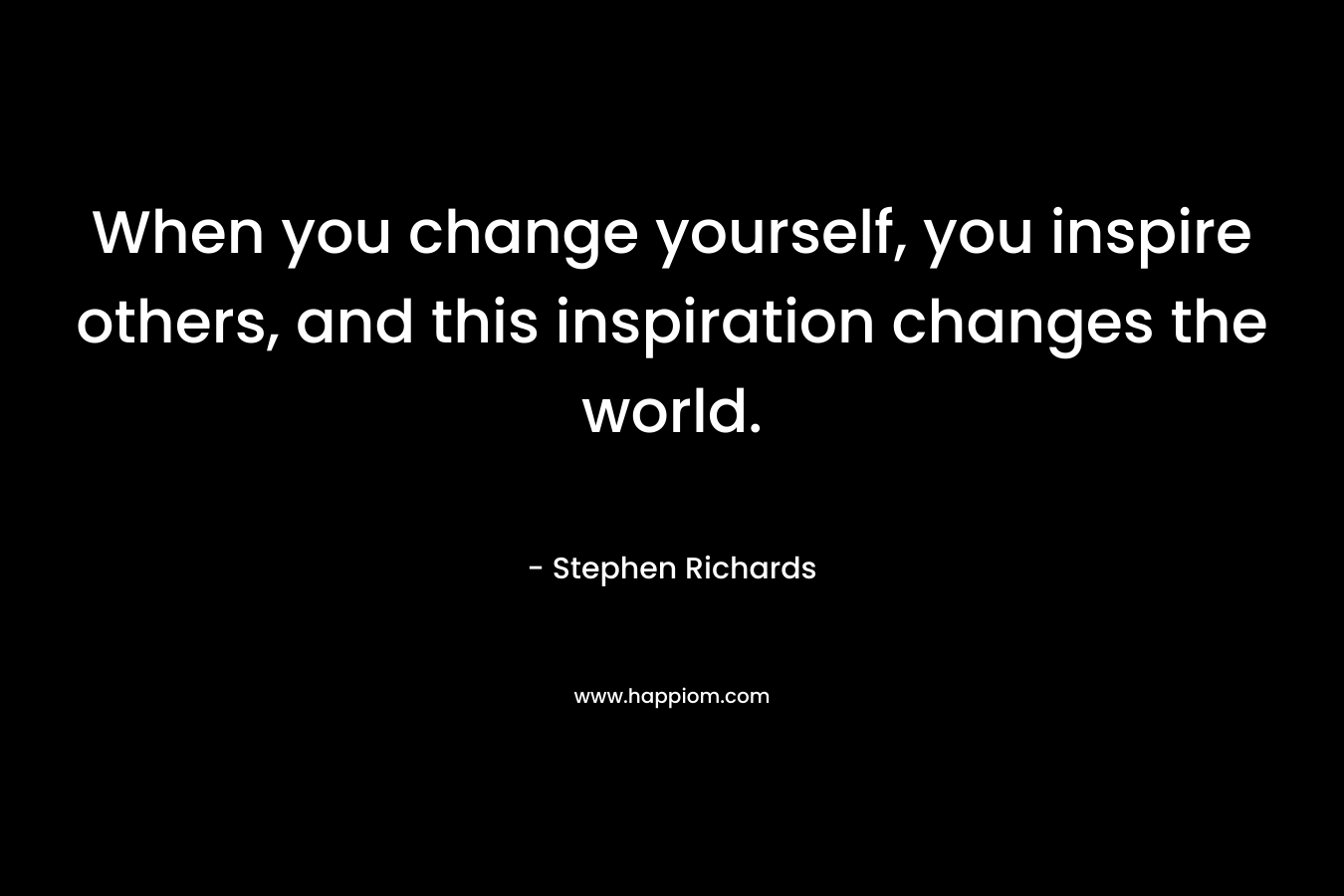 When you change yourself, you inspire others, and this inspiration changes the world. – Stephen Richards