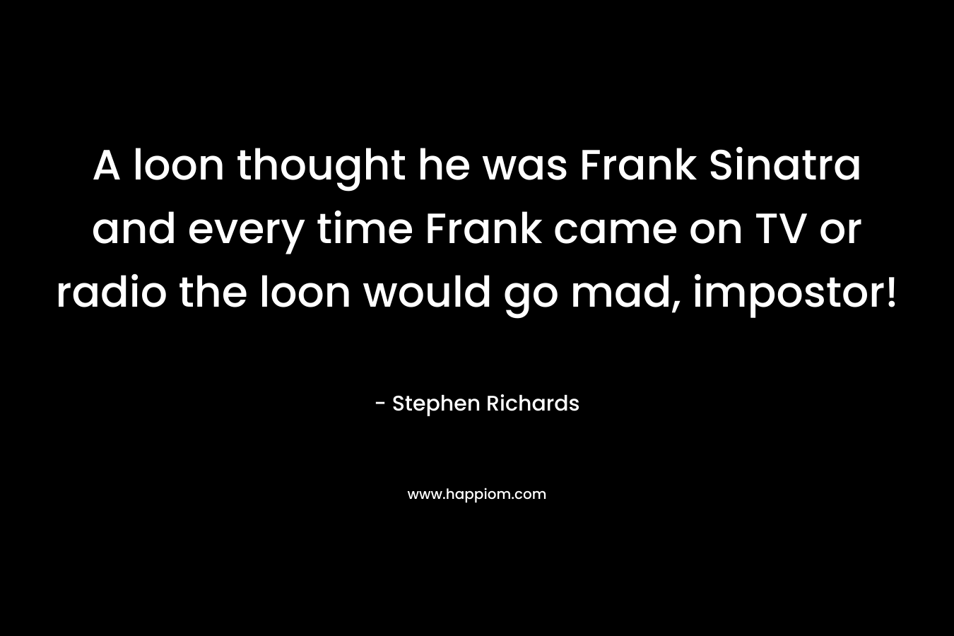 A loon thought he was Frank Sinatra and every time Frank came on TV or radio the loon would go mad, impostor! – Stephen Richards