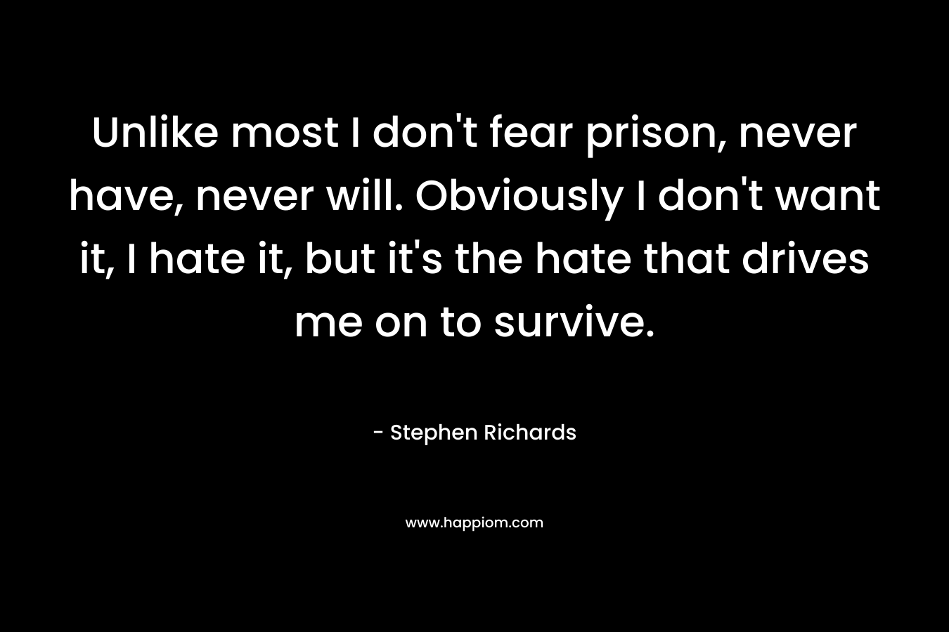 Unlike most I don’t fear prison, never have, never will. Obviously I don’t want it, I hate it, but it’s the hate that drives me on to survive. – Stephen Richards
