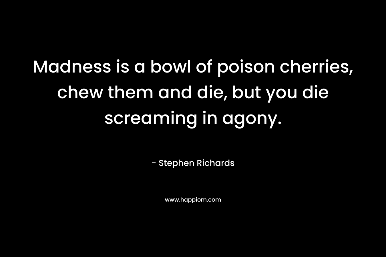 Madness is a bowl of poison cherries, chew them and die, but you die screaming in agony. – Stephen Richards