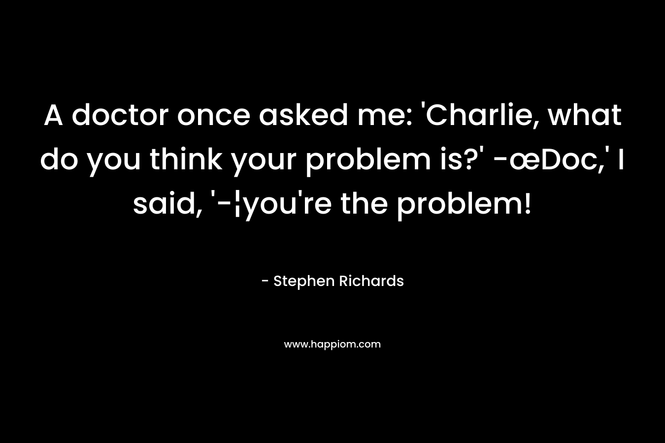 A doctor once asked me: ‘Charlie, what do you think your problem is?’ -œDoc,’ I said, ‘-¦you’re the problem! – Stephen Richards