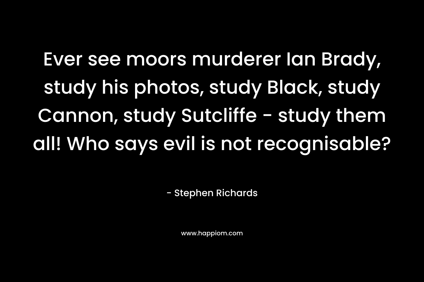 Ever see moors murderer Ian Brady, study his photos, study Black, study Cannon, study Sutcliffe – study them all! Who says evil is not recognisable? – Stephen Richards