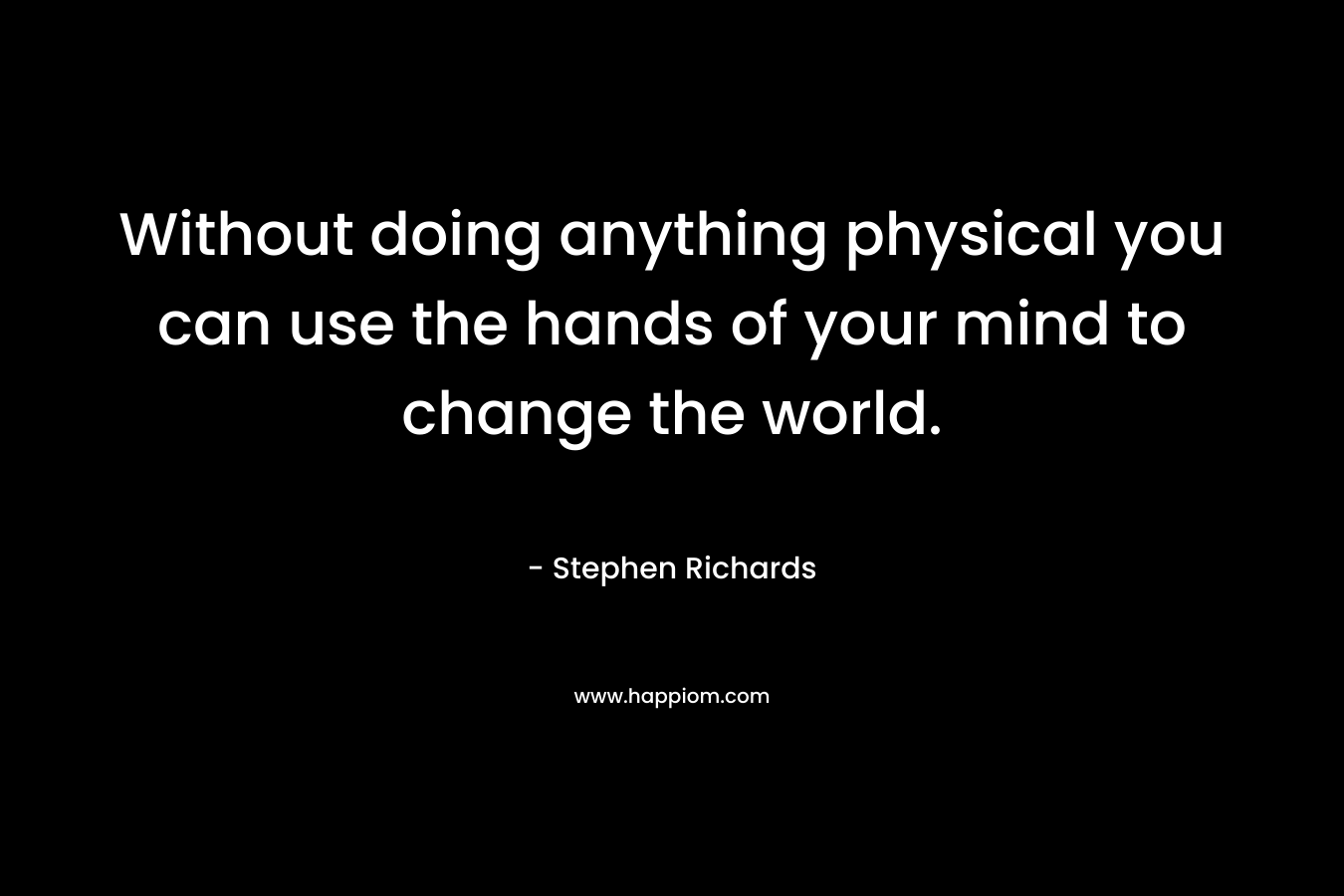 Without doing anything physical you can use the hands of your mind to change the world.
