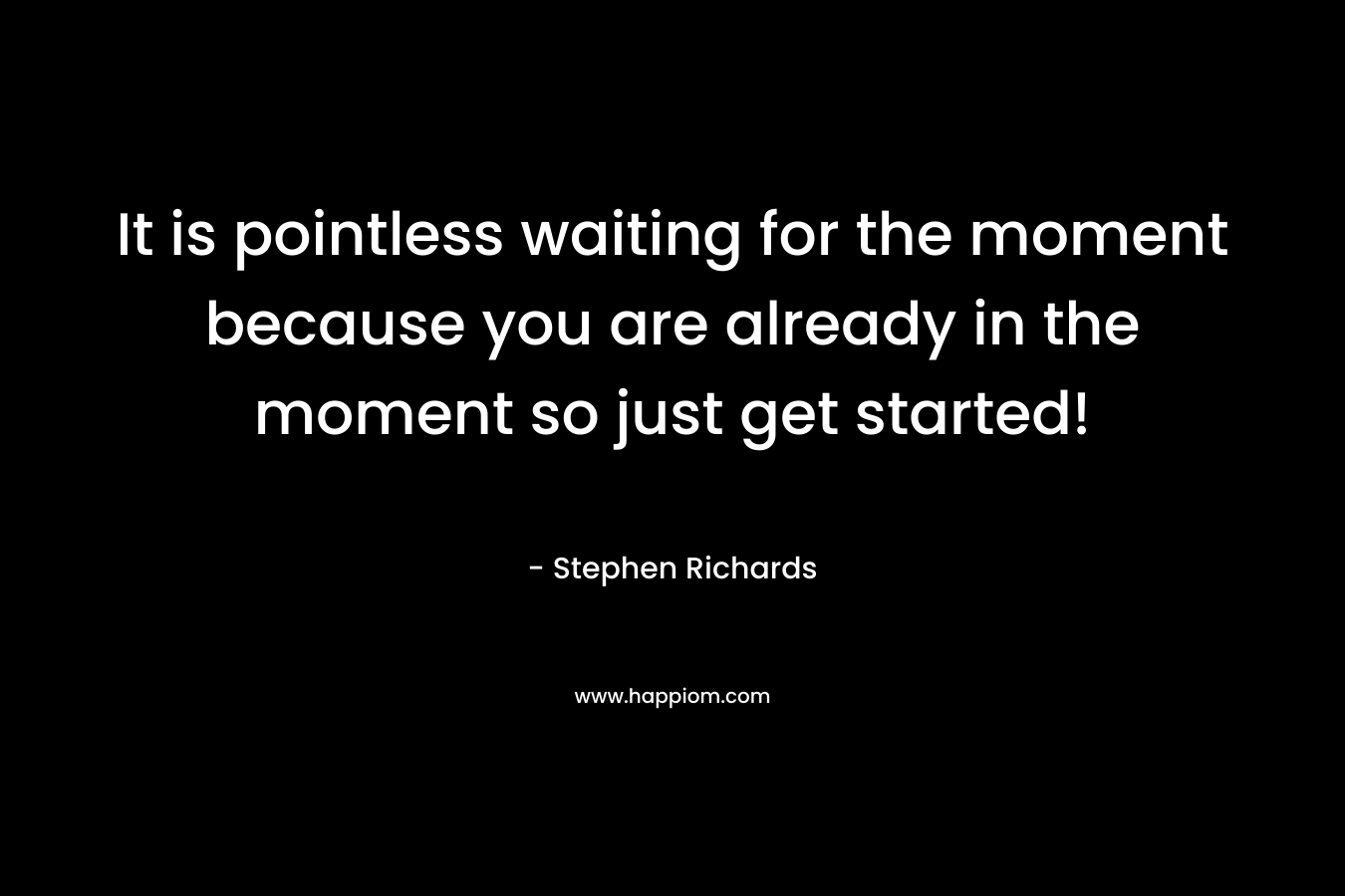 It is pointless waiting for the moment because you are already in the moment so just get started!