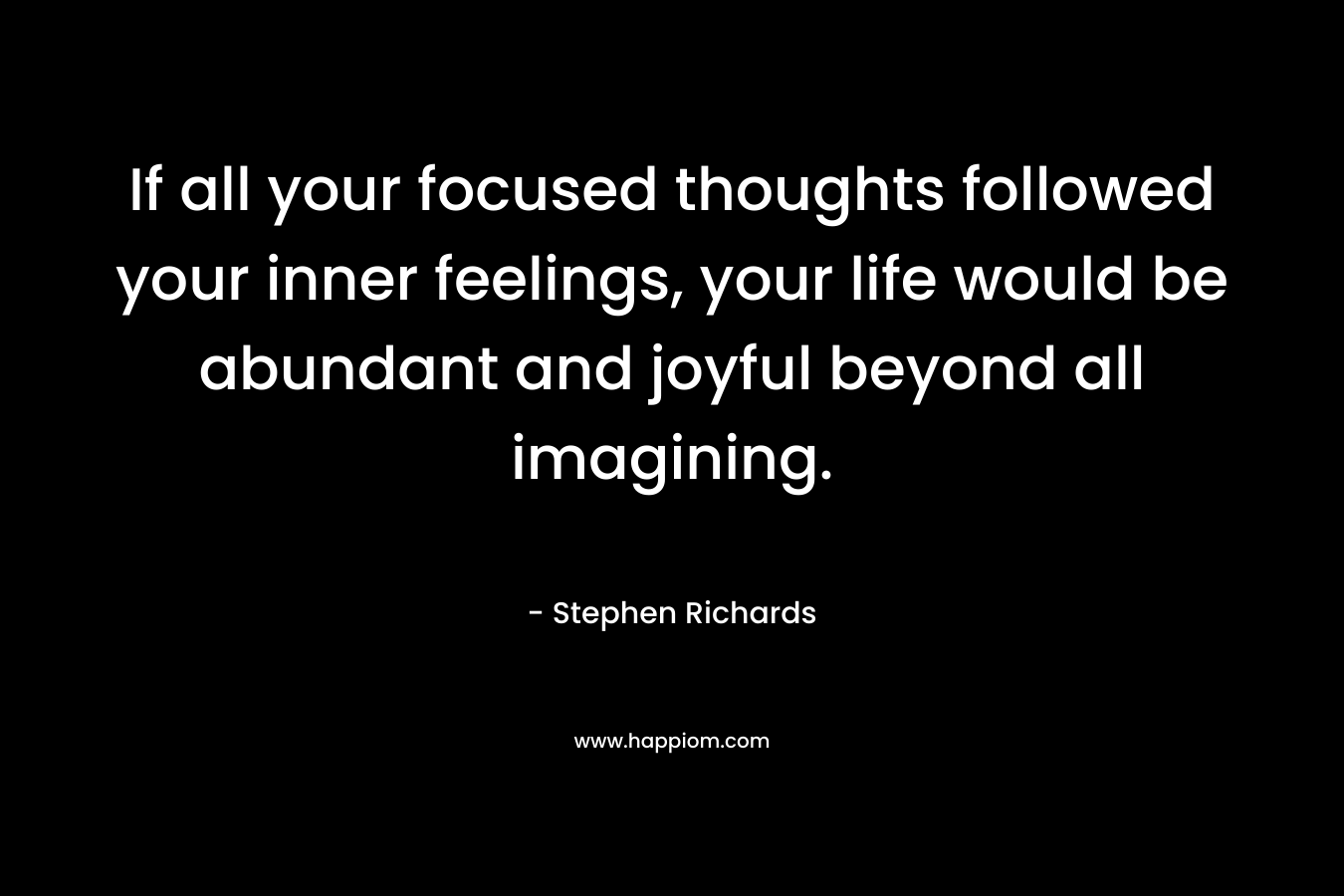 If all your focused thoughts followed your inner feelings, your life would be abundant and joyful beyond all imagining.