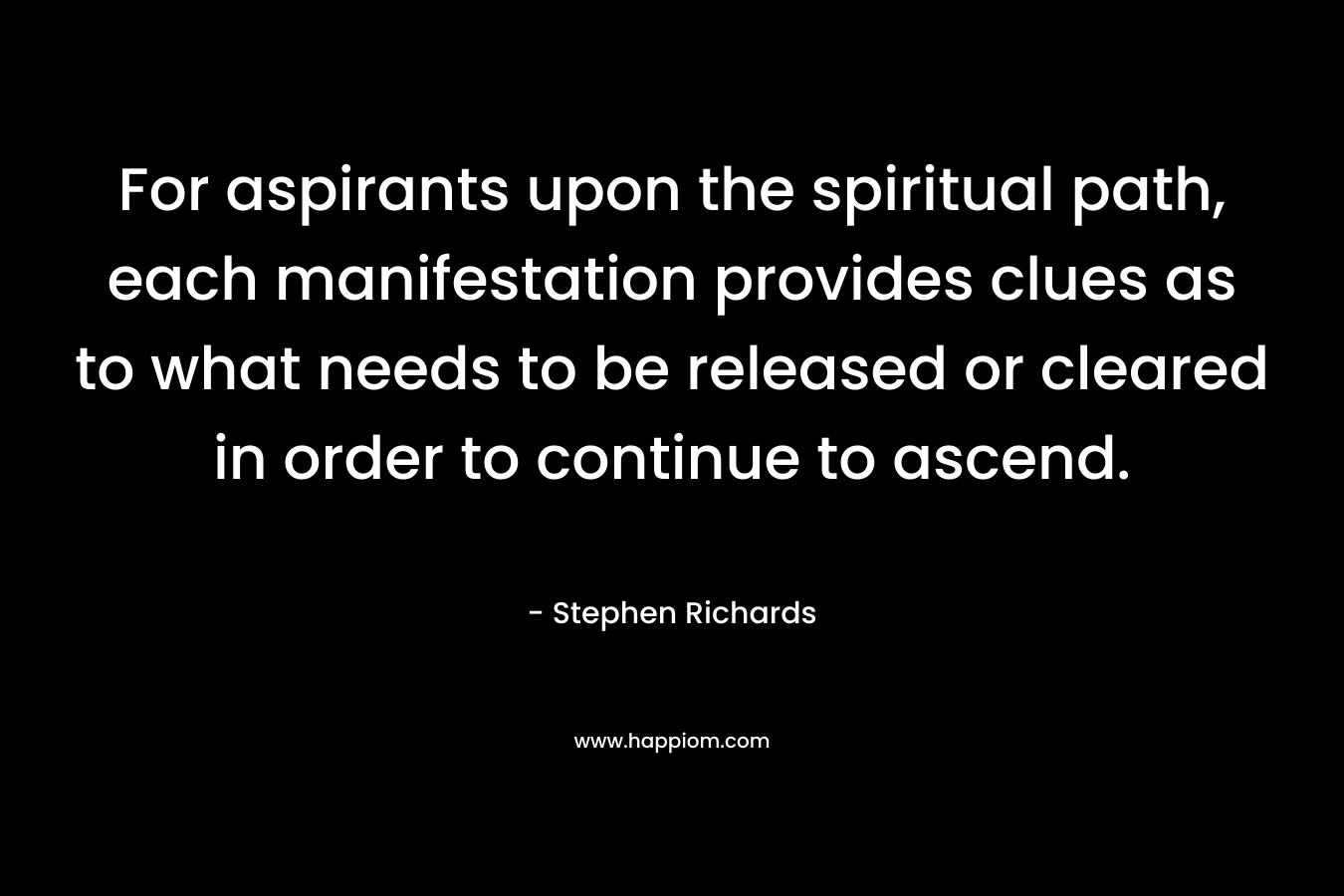 For aspirants upon the spiritual path, each manifestation provides clues as to what needs to be released or cleared in order to continue to ascend. – Stephen Richards