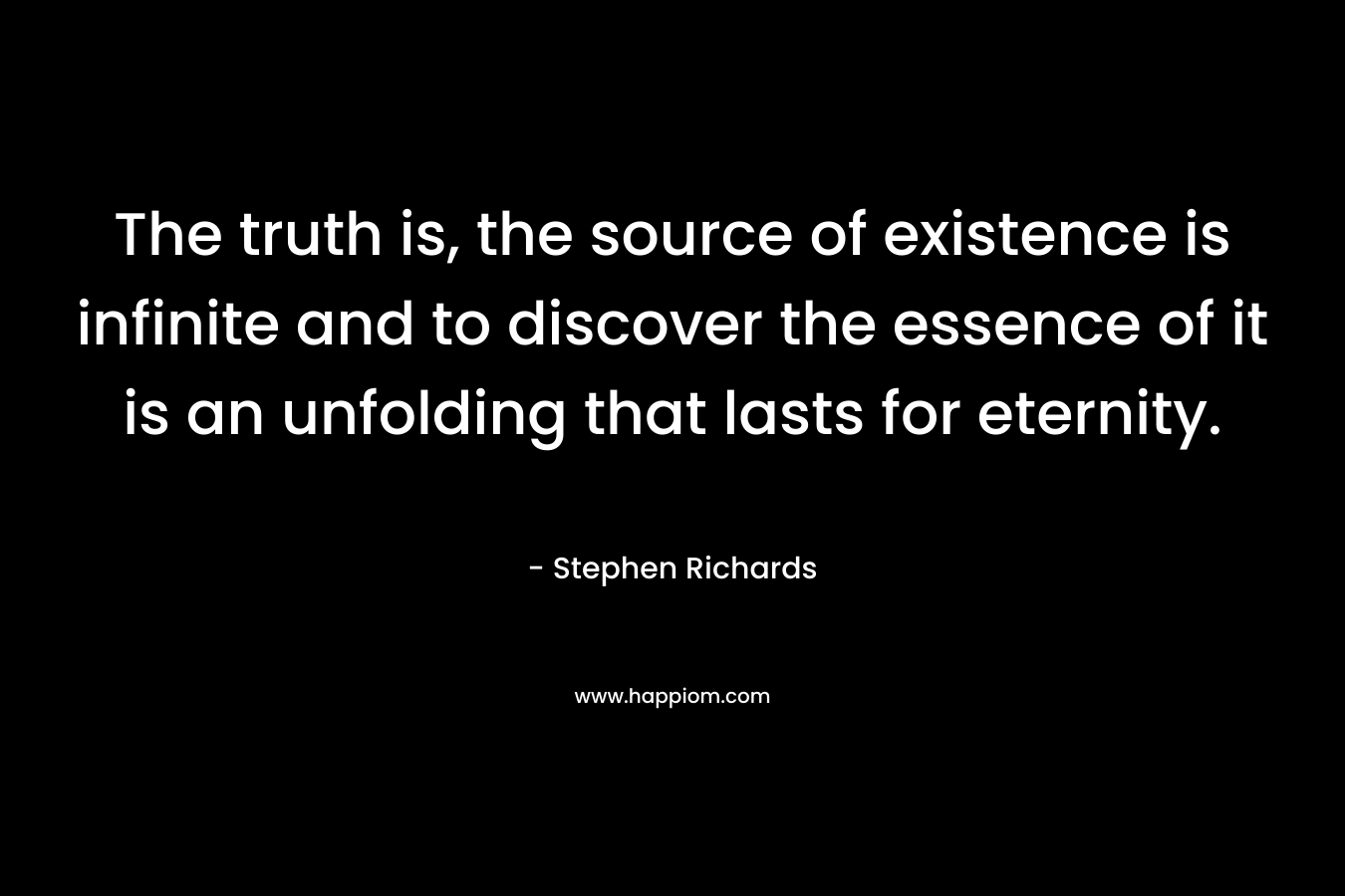 The truth is, the source of existence is infinite and to discover the essence of it is an unfolding that lasts for eternity.